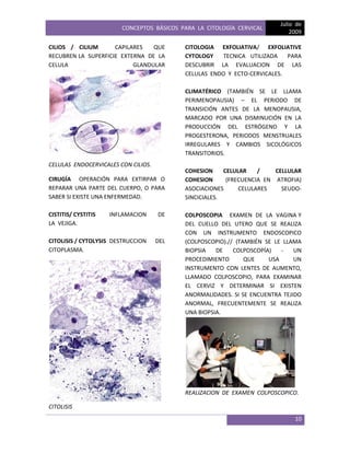 CONCEPTOS BÁSICOS PARA LA CITOLOGÍA CERVICAL
Julio de
2009
10
CILIOS / CILIUM CAPILARES QUE
RECUBREN LA SUPERFICIE EXTERNA DE LA
CELULA GLANDULAR
CELULAS ENDOCERVICALES CON CILIOS.
CIRUGÍA OPERACIÓN PARA EXTIRPAR O
REPARAR UNA PARTE DEL CUERPO, O PARA
SABER SI EXISTE UNA ENFERMEDAD.
CISTITIS/ CYSTITIS INFLAMACION DE
LA VEJIGA.
CITOLISIS / CYTOLYSIS DESTRUCCION DEL
CITOPLASMA.
CITOLISIS
CITOLOGIA EXFOLIATIVA/ EXFOLIATIVE
CYTOLOGY TECNICA UTILIZADA PARA
DESCUBRIR LA EVALUACION DE LAS
CELULAS ENDO Y ECTO-CERVICALES.
CLIMATÉRICO (TAMBIÉN SE LE LLAMA
PERIMENOPAUSIA) – EL PERIODO DE
TRANSICIÓN ANTES DE LA MENOPAUSIA,
MARCADO POR UNA DISMINUCIÓN EN LA
PRODUCCIÓN DEL ESTRÓGENO Y LA
PROGESTERONA, PERIODOS MENSTRUALES
IRREGULARES Y CAMBIOS SICOLÓGICOS
TRANSITORIOS.
COHESION CELULAR / CELLULAR
COHESION (FRECUENCIA EN ATROFIA)
ASOCIACIONES CELULARES SEUDO-
SINCICIALES.
COLPOSCOPIA EXAMEN DE LA VAGINA Y
DEL CUELLO DEL UTERO QUE SE REALIZA
CON UN INSTRUMENTO ENDOSCOPICO
(COLPOSCOPIO).// (TAMBIÉN SE LE LLAMA
BIOPSIA DE COLPOSCOPÍA) - UN
PROCEDIMIENTO QUE USA UN
INSTRUMENTO CON LENTES DE AUMENTO,
LLAMADO COLPOSCOPIO, PARA EXAMINAR
EL CERVIZ Y DETERMINAR SI EXISTEN
ANORMALIDADES. SI SE ENCUENTRA TEJIDO
ANORMAL, FRECUENTEMENTE SE REALIZA
UNA BIOPSIA.
REALIZACION DE EXAMEN COLPOSCOPICO.
 