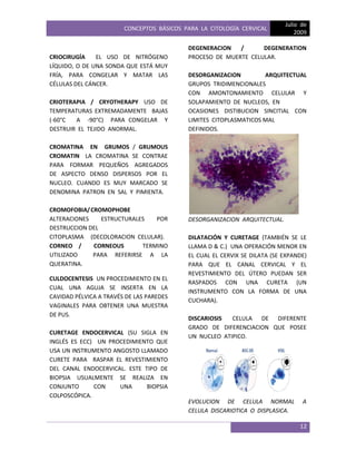 CONCEPTOS BÁSICOS PARA LA CITOLOGÍA CERVICAL
Julio de
2009
12
CRIOCIRUGÍA EL USO DE NITRÓGENO
LÍQUIDO, O DE UNA SONDA QUE ESTÁ MUY
FRÍA, PARA CONGELAR Y MATAR LAS
CÉLULAS DEL CÁNCER.
CRIOTERAPIA / CRYOTHERAPY USO DE
TEMPERATURAS EXTREMADAMENTE BAJAS
(-60°C A -90°C) PARA CONGELAR Y
DESTRUIR EL TEJIDO ANORMAL.
CROMATINA EN GRUMOS / GRUMOUS
CROMATIN LA CROMATINA SE CONTRAE
PARA FORMAR PEQUEÑOS AGREGADOS
DE ASPECTO DENSO DISPERSOS POR EL
NUCLEO. CUANDO ES MUY MARCADO SE
DENOMINA PATRON EN SAL Y PIMIENTA.
CROMOFOBIA/CROMOPHOBE
ALTERACIONES ESTRUCTURALES POR
DESTRUCCION DEL
CITOPLASMA (DECOLORACION CELULAR).
CORNEO / CORNEOUS TERMINO
UTILIZADO PARA REFERIRSE A LA
QUERATINA.
CULDOCENTESIS UN PROCEDIMIENTO EN EL
CUAL UNA AGUJA SE INSERTA EN LA
CAVIDAD PÉLVICA A TRAVÉS DE LAS PAREDES
VAGINALES PARA OBTENER UNA MUESTRA
DE PUS.
CURETAGE ENDOCERVICAL (SU SIGLA EN
INGLÉS ES ECC) UN PROCEDIMIENTO QUE
USA UN INSTRUMENTO ANGOSTO LLAMADO
CURETE PARA RASPAR EL REVESTIMIENTO
DEL CANAL ENDOCERVICAL. ESTE TIPO DE
BIOPSIA USUALMENTE SE REALIZA EN
CONJUNTO CON UNA BIOPSIA
COLPOSCÓPICA.
DEGENERACION / DEGENERATION
PROCESO DE MUERTE CELULAR.
DESORGANIZACION ARQUITECTUAL
GRUPOS TRIDIMENCIONALES
CON AMONTONAMIENTO CELULAR Y
SOLAPAMIENTO DE NUCLEOS, EN
OCASIONES DISTIBUCION SINCITIAL CON
LIMITES CITOPLASMATICOS MAL
DEFINIDOS.
DESORGANIZACION ARQUITECTUAL.
DILATACIÓN Y CURETAGE (TAMBIÉN SE LE
LLAMA D & C.) UNA OPERACIÓN MENOR EN
EL CUAL EL CERVIX SE DILATA (SE EXPANDE)
PARA QUE EL CANAL CERVICAL Y EL
REVESTIMIENTO DEL ÚTERO PUEDAN SER
RASPADOS CON UNA CURETA (UN
INSTRUMENTO CON LA FORMA DE UNA
CUCHARA).
DISCARIOSIS CELULA DE DIFERENTE
GRADO DE DIFERENCIACION QUE POSEE
UN NUCLEO ATIPICO.
EVOLUCION DE CELULA NORMAL A
CELULA DISCARIOTICA O DISPLASICA.
 