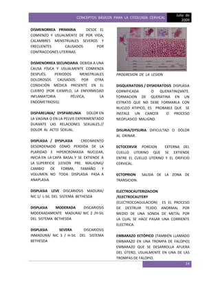 CONCEPTOS BÁSICOS PARA LA CITOLOGÍA CERVICAL
Julio de
2009
14
DISMENORREA PRIMARIA DESDE EL
COMIENZO Y USUALMENTE DE POR VIDA;
CALAMBRES MENSTRUALES SEVEROS Y
FRECUENTES CAUSADOS POR
CONTRACCIONES UTERINAS.
DISMENORREA SECUNDARIA DEBIDA A UNA
CAUSA FÍSICA Y USUALMENTE COMIENZA
DESPUÉS; PERIODOS MENSTRUALES
DOLOROSOS CAUSADOS POR OTRA
CONDICIÓN MÉDICA PRESENTE EN EL
CUERPO (POR EJEMPLO, LA ENFERMEDAD
INFLAMATORIA PÉLVICA, LA
ENDOMETRIOSIS).
DISPAREUNIA/ DYSPAREUNIA DOLOR EN
LA VAGINA O EN LA PELVIS EXPERIMENTADO
DURANTE LAS RELACIONES SEXUALES.//
DOLOR AL ACTO SEXUAL.
DISPLASIA / DYSPLASIA CRECIMIENTO
DESORDENADO COMO PERDIDA DE LA
PLARIDAD E HIPERCROMASIA NUCLEAR,
INICIA EN LA CAPA BASAL Y SE EXTIENDE A
LA SUPERFICIE (LESION PRE. MALIGNA)/
CAMBIO DE FORMA, TAMAÑO Y
VOLUMEN. NO TODA DISPLASIA PASA A
ANAPLASIA.
DISPLASIA LEVE DISCARIOSIS MADURA/
NIC 1/ L-SIL DEL SISTEMA BETHESDA
DISPLASIA MODERADA DISCARIOSIS
MODERADAMENTE MADURA/ NIC 2 /H-SIL
DEL SISTEMA BETHESDA
DISPLASIA SEVERA DISCARIOSIS
INMADURA/ NIC 3 / H-SIL DEL SISTEMA
BETHESDA
PROGRESION DE LA LESION
DISQUERATOSIS / DYSKERATOSIS DISPLASIA
CORNIFICADA O QUERATINIZANTE.
FORMACION DE QUERATINA EN UN
ESTRATO QUE NO DEBE FORMARLA CON
NUCLEO ATIPICO, ES PROBABLE QUE SE
INSTALE UN CANCER O PROCESO
NEOPLASICO MALIGNO.
DISURIA/DYSURIA DIFICULTAD O DOLOR
AL ORINAR.
ECTOCERVIX PORCION EXTERNA DEL
CUELLO UTERINO QUE SE EXTIENDE
ENTRE EL CUELLO UTERINO Y EL ORIFICIO
CERVICAL.
ECTOPRION SALIDA DE LA ZONA DE
TRANSICION.
ELECTROCAUTERIZACION
/ELECTROCAUTERY
(ELECTROCOAGULACION) ES EL PROCESO
DE DESTRUIR TEJIDO ANORMAL POR
MEDIO DE UNA SONDA DE METAL POR
LA CUAL SE HACE PASAR UNA CORRIENTE
ELECTRICA.
EMBARAZO ECTÓPICO (TAMBIÉN LLAMADO
EMBARAZO EN UNA TROMPA DE FALOPIO)
EMBARAZO QUE SE DESARROLLA AFUERA
DEL ÚTERO, USUALMENTE EN UNA DE LAS
TROMPAS DE FALOPIO.
 