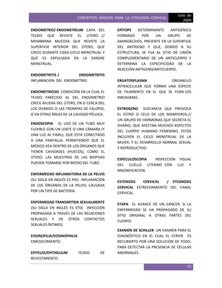 CONCEPTOS BÁSICOS PARA LA CITOLOGÍA CERVICAL
Julio de
2009
15
ENDOMETRIO/ ENDOMETRIUM CAPA DEL
TEJIDO QUE REVISTE EL UTERO. //
MEMBRANA MUCOSA QUE REVISTE LA
SUPERFICIE INTERIOR DEL ÚTERO, QUE
CRECE DURANTE CADA CICLO MENSTRUAL Y
QUE ES EXPULSADA EN LA SANGRE
MENSTRUAL.
ENDOMETRITIS / ENDOMETRITIS
INFLAMACION DEL ENDOMETRIO.
ENDOMETRIOSIS CONDICIÓN EN LA CUAL EL
TEJIDO PARECIDO AL DEL ENDOMETRIO
CRECE AFUERA DEL ÚTERO, EN O CERCA DEL
LOS OVARIOS O LAS TROMPAS DE FALOPIO,
O EN OTRAS ÁREAS DE LA CAVIDAD PÉLVICA.
ENDOSCOPIA EL USO DE UN TUBO MUY
FLEXIBLE CON UN LENTE O UNA CÁMARA (Y
UNA LUZ AL FINAL), QUE ESTÁ CONECTADO
A UNA PANTALLA, PERMITIENDO QUE EL
MÉDICO VEA DENTRO DE LOS ÓRGANOS QUE
TIENEN CAVIDADES (HUECOS), COMO EL
ÚTERO. LAS MUESTRAS DE LAS BIOPSIAS
PUEDEN TOMARSE POR MEDIO DEL TUBO.
ENFERMEDAD INFLAMATORIA DE LA PELVIS
(SU SIGLA EN INGLÉS ES PID) INFLAMACIÓN
DE LOS ÓRGANOS DE LA PELVIS, CAUSADA
POR UN TIPO DE BACTERIA.
ENFERMEDAD TRANSMITIDA SEXUALMENTE
(SU SIGLA EN INGLÉS ES STD) INFECCIÓN
PROPAGADA A TRAVÉS DE LAS RELACIONES
SEXUALES Y DE OTROS CONTACTOS
SEXUALES ÍNTIMOS.
EOSINOFILIA/EOSINOPHILIA
ENROJECIMIENTO.
EPITELIO/EPITHELIUM TEJIDO DE
REVESTIMIENTO.
EPÍTOPE DETERMINANTE ANTIGÉNICO
FORMADO POR UN GRUPO DE
AMINOÁCIDOS, PRESENTE EN LA SUPERFICIE
DEL ANTÍGENO Y QUE, DEBIDO A SU
ESTRUCTURA, SE FIJA AL SITIO DE UNIÓN
COMPLEMENTARIO DE UN ANTICUERPO Y
DETERMINA LA ESPECIFICIDAD DE LA
REACCIÓN ANTÍGENO/ANTICUERPO.
ERGATOSPLASMA ORGANULO
INTRACELULAR QUE FORMA UNA ESPECIE
DE FILAMENTO EN EL QUE SE FIJAN LOS
RIBOSOMAS.
ESTROGENO SUSTANCIA QUE PROVOCA
EL ESTRO O CELO DE LOS MAMIFEROS.//
UN GRUPO DE HORMONAS QUE SECRETA EL
OVARIO, QUE AFECTAN MUCHOS ASPECTOS
DEL CUERPO HUMANO FEMENINO; ESTOS
INCLUYEN EL CICLO MENSTRUAL DE LA
MUJER, Y EL DESARROLLO NORMAL SEXUAL
Y REPRODUCTIVO.
ESPECULOSCOPIA INSPECCION VISUAL
DEL CUELLO UTERINO CON LUZ Y
MAGNIFICACION.
ESTENOSIS CERVICAL / STEGNOSIS
CERVICAL ESTRECHAMIENTO DEL CANAL
CERVICAL.
ETAPA EL AVANCE DE UN CÁNCER, SI LA
ENFERMEDAD SE HA PROPAGADO DE SU
SITIO ORIGINAL A OTRAS PARTES DEL
CUERPO.
EXAMEN DE SCHILLER UN EXAMEN PARA EL
DIAGNÓSTICO EN EL CUAL EL CERVIX ES
RECUBIERTO POR UNA SOLUCIÓN DE YODO,
PARA DETECTAR LA PRESENCIA DE CÉLULAS
ANORMALES.
 