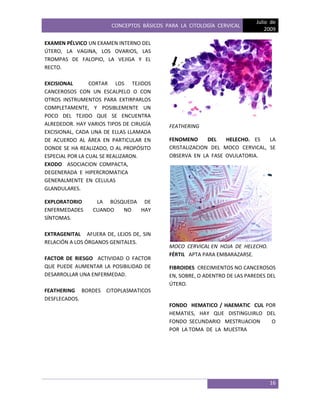 CONCEPTOS BÁSICOS PARA LA CITOLOGÍA CERVICAL
Julio de
2009
16
EXAMEN PÉLVICO UN EXAMEN INTERNO DEL
ÚTERO, LA VAGINA, LOS OVARIOS, LAS
TROMPAS DE FALOPIO, LA VEJIGA Y EL
RECTO.
EXCISIONAL CORTAR LOS TEJIDOS
CANCEROSOS CON UN ESCALPELO O CON
OTROS INSTRUMENTOS PARA EXTIRPARLOS
COMPLETAMENTE, Y POSIBLEMENTE UN
POCO DEL TEJIDO QUE SE ENCUENTRA
ALREDEDOR. HAY VARIOS TIPOS DE CIRUGÍA
EXCISIONAL, CADA UNA DE ELLAS LLAMADA
DE ACUERDO AL ÁREA EN PARTICULAR EN
DONDE SE HA REALIZADO, O AL PROPÓSITO
ESPECIAL POR LA CUAL SE REALIZARON.
EXODO ASOCIACION COMPACTA,
DEGENERADA E HIPERCROMATICA
GENERALMENTE EN CELULAS
GLANDULARES.
EXPLORATORIO LA BÚSQUEDA DE
ENFERMEDADES CUANDO NO HAY
SÍNTOMAS.
EXTRAGENITAL AFUERA DE, LEJOS DE, SIN
RELACIÓN A LOS ÓRGANOS GENITALES.
FACTOR DE RIESGO ACTIVIDAD O FACTOR
QUE PUEDE AUMENTAR LA POSIBILIDAD DE
DESARROLLAR UNA ENFERMEDAD.
FEATHERING BORDES CITOPLASMATICOS
DESFLECADOS.
FEATHERING
FENOMENO DEL HELECHO. ES LA
CRISTALIZACION DEL MOCO CERVICAL, SE
OBSERVA EN LA FASE OVULATORIA.
MOCO CERVICAL EN HOJA DE HELECHO.
FÉRTIL APTA PARA EMBARAZARSE.
FIBROIDES CRECIMIENTOS NO CANCEROSOS
EN, SOBRE, O ADENTRO DE LAS PAREDES DEL
ÚTERO.
FONDO HEMATICO / HAEMATIC CUL POR
HEMATIES, HAY QUE DISTINGUIRLO DEL
FONDO SECUNDARIO MESTRUACION O
POR LA TOMA DE LA MUESTRA
 