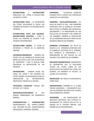 CONCEPTOS BÁSICOS PARA LA CITOLOGÍA CERVICAL
Julio de
2009
19
HISTERECTOMIA / HYSTERECTOMY
HABLACION DEL UTERO. // CIRUGÍA PARA
EXTIRPAR EL ÚTERO.
HISTERECTOMÍA TOTAL – LA EXTIRPACIÓN
DEL ÚTERO, INCLUYENDO EL CERVIZ; LAS
TROMPAS DE FALOPIO Y LOS OVARIOS NO SE
EXTIRPAN.
HISTERECTOMÍA TOTAL CON SALPINGO-
OOFORECTOMÍA BILATERAL – TODO EL
ÚTERO, LAS TROMPAS DE FALOPIO Y LOS
OVARIOS SON REMOVIDOS.
HISTERECTOMÍA VAGINAL EL ÚTERO ES
EXTIRPADO A TRAVÉS DE LA ABERTURA
VAGINAL.
HISTEROSALPINGOGRAFÍA EXAMEN DEL
ÚTERO Y DE LAS TROMPAS DE FALOPIO POR
MEDIO DEL RAYO X, QUE USA UN MATERIAL
DE CONTRASTE, Y QUE SE REALIZA PARA
DESCARTAR LA OBSTRUCCIÓN DE LAS
TROMPAS.
HISTEROSCOPÍA EXAMEN VISUAL DEL
CANAL DEL CERVIZ Y DEL INTERIOR DEL
ÚTERO USANDO UN INSTRUMENTO PARA LA
OBSERVACIÓN (EL HISTEROSCOPIO),
INSERTADO A TRAVÉS DE LA VAGINA.
HISTOLOGIA / HISTOLOGY CIENCIA QUE
ESTUDIA LOS TEJIDOS.
HIPOTROFIA/HYPOTHROPHY SI HAY
ESBOSO EMBRIONARIO SIN DESARROLLO
NORMAL.
HIPERQUERATOSIS / HIPERKERATOSIS
ENGROSAMIENTO DEL ESRATO CORNEO
QUE DESCAMA CELULAS QUERATINIZADAS
ANUCLEADAS LLAMADAS ESCAMAS.
HORMONAS SUSTANCIAS QUÍMICAS
CREADAS POR EL CUERPO QUE CONTROLAN
VARIAS DE SUS FUNCIONES.
HORMONA FOLÍCULOESTIMULANTE (SU
SIGLA EN INGLÉS ES FSH) UNA HORMONA
SECRETADA POR LA GLÁNDULA PITUITARIA
QUE ESTÁ EN EL CEREBRO, QUE ESTIMULA EL
CRECIMIENTO Y LA MADURACIÓN DE LOS
ÓVULOS EN LAS MUJERES Y DEL SEMEN EN
LOS HOMBRES, TAMBIÉN LA PRODUCCIÓN
DE LAS HORMONAS SEXUALES TANTO EN LAS
MUJERES COMO EN LOS HOMBRES.
HORMONA LUTEINIZANTE (SU SIGLA EN
INGLÉS ES LH) HORMONA SECRETADA POR
LA GLÁNDULA PITUITARIA EN EL CEREBRO,
QUE ESTIMULA EL CRECIMIENTO Y LA
MADURACIÓN DE LOS ÓVULOS EN LAS
MUJERES Y DEL SEMEN EN LOS HOMBRES.
IMPLANTES ENDOMETRIALES FRAGMENTOS
DE ENDOMETRIO QUE SE TRASLADAN
AFUERA DEL ÚTERO, COMO EN LOS
MÚSCULOS DE LAS PAREDES DEL ÚTERO, LOS
OVARIOS, LAS TROMPAS DE FALOPIO, LA
VAGINA, O EL INTESTINO.
INFERTILIDAD NO TENER LA CAPACIDAD DE
TENER HIJOS.
INMUNOTERAPIA (TAMBIÉN SE LE LLAMA
TERAPIA BIOLÓGICA) – TRATAMIENTO QUE
USA LAS DEFENSAS NATURALES DEL CUERPO
PARA COMBATIR EL CÁNCER.
INTERFERÓN UN MODIFICADOR DE
RESPUESTA BIOLÓGICA, QUE ESTIMULA EL
CRECIMIENTO DE CIERTAS CÉLULAS DE LA
SANGRE EN EL SISTEMA INMUNE, QUE
COMBATEN LAS ENFERMEDADES.
 