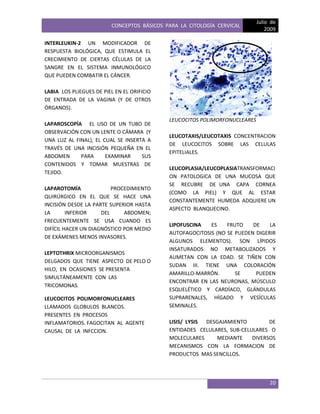 CONCEPTOS BÁSICOS PARA LA CITOLOGÍA CERVICAL
Julio de
2009
20
INTERLEUKIN-2 UN MODIFICADOR DE
RESPUESTA BIOLÓGICA, QUE ESTIMULA EL
CRECIMIENTO DE CIERTAS CÉLULAS DE LA
SANGRE EN EL SISTEMA INMUNOLÓGICO
QUE PUEDEN COMBATIR EL CÁNCER.
LABIA LOS PLIEGUES DE PIEL EN EL ORIFICIO
DE ENTRADA DE LA VAGINA (Y DE OTROS
ÓRGANOS).
LAPAROSCOPÍA EL USO DE UN TUBO DE
OBSERVACIÓN CON UN LENTE O CÁMARA (Y
UNA LUZ AL FINAL), EL CUAL SE INSERTA A
TRAVÉS DE UNA INCISIÓN PEQUEÑA EN EL
ABDOMEN PARA EXAMINAR SUS
CONTENIDOS Y TOMAR MUESTRAS DE
TEJIDO.
LAPAROTOMÍA PROCEDIMIENTO
QUIRÚRGICO EN EL QUE SE HACE UNA
INCISIÓN DESDE LA PARTE SUPERIOR HASTA
LA INFERIOR DEL ABDOMEN;
FRECUENTEMENTE SE USA CUANDO ES
DIFÍCIL HACER UN DIAGNÓSTICO POR MEDIO
DE EXÁMENES MENOS INVASORES.
LEPTOTHRIX MICROORGANISMOS
DELGADOS QUE TIENE ASPECTO DE PELO O
HILO, EN OCASIONES SE PRESENTA
SIMULTÁNEAMENTE CON LAS
TRICOMONAS.
LEUCOCITOS POLIMORFONUCLEARES
LLAMADOS GLOBULOS BLANCOS.
PRESENTES EN PROCESOS
INFLAMATORIOS. FAGOCITAN AL AGENTE
CAUSAL DE LA INFCCION.
LEUCOCITOS POLIMORFONUCLEARES
LEUCOTAXIS/LEUCOTAXIS CONCENTRACION
DE LEUCOCITOS SOBRE LAS CELULAS
EPITELIALES.
LEUCOPLASIA/LEUCOPLASIATRANSFORMACI
ON PATOLOGICA DE UNA MUCOSA QUE
SE RECUBRE DE UNA CAPA CORNEA
(COMO LA PIEL) Y QUE AL ESTAR
CONSTANTEMENTE HUMEDA ADQUIERE UN
ASPECTO BLANQUECINO.
LIPOFUSCINA ES FRUTO DE LA
AUTOFAGOCITOSIS (NO SE PUEDEN DIGERIR
ALGUNOS ELEMENTOS). SON LÍPIDOS
INSATURADOS NO METABOLIZADOS Y
AUMETAN CON LA EDAD. SE TIÑEN CON
SUDAN III. TIENE UNA COLORACIÓN
AMARILLO-MARRÓN. SE PUEDEN
ENCONTRAR EN LAS NEURONAS, MÚSCULO
ESQUELÉTICO Y CARDÍACO, GLÁNDULAS
SUPRARENALES, HÍGADO Y VESÍCULAS
SEMINALES.
LISIS/ LYSIS DESGAJAMIENTO DE
ENTIDADES CELULARES, SUB-CELULARES O
MOLECULARES MEDIANTE DIVERSOS
MECANISMOS CON LA FORMACION DE
PRODUCTOS MAS SENCILLOS.
 