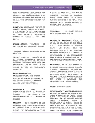 CONCEPTOS BÁSICOS PARA LA CITOLOGÍA CERVICAL
Julio de
2009
21
*LISIS DESTRUCCIÓN O DISOLUCIÓN DE UNA
CÉLULA O UNA MOLÉCULA MEDIANTE LA
ACCIÓN DE UN AGENTE ESPECÍFICO. LA LISIS
CELULAR SUELE ESTAR PRODUCIDA POR UNA
LISINA
LISINA/ LYSIN AMINOACIDO PROTEICO DE
CARÁCTER BASICO, ESENCIAL AL HOMBRE.
/ CADA UNA DE LAS SUSTANCIAS CAPACES
DE LISAR CELULAS / ANTICUERPOS
CAPACES DE LLEVAR A CABO ESTE
EFECTO.
LITIASIS / LITHIASIS FORMACION DE
CALCULOS EN VIAS URINARIAS Y BILIARES.
*MALIGNO – CÉLULAS CANCEROSAS ESTÁN
PRESENTES.
*MANEJO EXPECTANTE (TAMBIÉN SE LE
LLAMA TERAPIA EXPECTATIVA) – “ESPERAR Y
OBSERVAR” O MONITORIZAR DE CERCA UNA
ENFERMEDAD CON LA AYUDA DE UN
MÉDICO EN VEZ DEL TRATAMIENTO
INMEDIATO.
MARGEN COMUNITARIO
MARGEN CITOPLASMÁTICO CURVO Y
LISO, POR LO GENERAL SE OBSERVA EN
LOS ADENOCARCINOMAS, TAMBIEN ES
LLAMADO LINEA DE RETRACCION.
MARGINACION CUANDO LA
CROMATINA SE UNE A LA MEMBRANA
NUCLEAR Y DA LUGAR A UN
ANGROSAMIENTO DE ESTA MEMBRANA
NUCLEAR.
MELANINA ES EL PIGMENTO DE LOS
MELANOCITOS DE LA PIEL Y MACRÓFAGOS
DE LA DERMIS. ES DE UN COLOR MARRÓN
OSCURO Y ES EL ENCARGADO DE DAR COLOR
A LA PIEL (LA RAZA NEGRA TIENE MUCHO
PIGMENTO, MIENTRAS LA CAUCÁSICA
POCO). PUEDE VERSE EN ALGUNOS
TUMORES BENIGNOS Y DE FORMA MUY
EVIDENTE EN LOS TUMORES MALIGNOS DE
PIEL LLAMADOS MELANOMAS.
MENARQUIA EL PRIMER PERIODO
MENSTRUAL DE UNA JOVENCITA.
MENOPAUSIA / MENOPAUSE PERIODO EN
LA VIDA DE UNA MUJER EN QUE CESAN
LOS CICLOS MESTRUALES SE PRESENTA
CUANDO LOS OVARIOS DEJAN DE
PRODUCIR OVULOS Y EL SANGRADO
MESTRUAL DESAPARECE.// EL FINAL DE LA
MENSTRUACIÓN; SE USA COMÚNMENTE
PARA REFERIRSE AL PERIODO FINAL DE LA
FASE REPRODUCTIVA FEMENINA DE LA VIDA.
MENORRAGIA EL TIPO MÁS COMÚN DE
SANGRADO ANORMAL UTERINO (TAMBIÉN
LLAMADO SANGRADO DISFUNCIONAL
UTERINO), CARACTERIZADO POR SANGRADO
MENSTRUAL FUERTE Y PROLONGADO. EN
ALGUNOS CASOS, EL SANGRADO PUEDE SER
TAN SEVERO E IMPLACABLE QUE
INTERRUMPE LAS ACTIVIDADES DIARIAS.
MENSES FLUJO MENSTRUAL.
MENSTRUACION / MENSTRUATION FLUJO
MENSUAL DE SANGRE PROVENIENTE DEL
UTERO A TRAVES DE LA VAGINA QUE SE
PRESENTAN EN LAS MUJERES ADULTAS
DESDE LA PUBERTAD HASTA LA
MENOPAUSIA.// UN PROCESO CÍCLICO DE
EXFOLIACIÓN DEL REVESTIMIENTO DEL
ENDOMETRIO, ACOMPAÑADO DE FLUJO DEL
CERVIZ Y LA VAGINA, DESDE LA ABERTURA
 