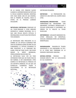 CONCEPTOS BÁSICOS PARA LA CITOLOGÍA CERVICAL
Julio de
2009
22
DE LA VAGINA. ESTE PROCESO SUCEDE
CUANDO EL ESPERMATOZOIDE NO FERTILIZA
EL ÓVULO (GAMETO) MADURO, MIENTRAS
ESTE VIAJA DESDE UNO DE LOS OVARIOS,
POR LA TROMPA DE FALOPIO, HACIA EL
ÚTERO, EN EL PROCESO LLAMADO
OVULACIÓN.
METAPLASIA / METAPLASIA REMPLASO DE
UN TEJIDO MADURO A OTRO MADURO
DIFERENTE.// CAMBIO REVERSIBLE EN EL
QUE UNA CÉLULA ADULTA EPITELIAL O
MESENQUIMAL ES SUSTITUIDA POR OTRA DE
TIPO DIFERENTE.
LA METAPLASIA MÁS FRECUENTE ES EL
CAMBIO DE UN EPITELIO CILÍNDRICO POR
UNO DE ESCAMOSO (COMO OCURRE EN LOS
FUMADORES). EL EPITELIO ESCAMOSO ES
MÁS RESISTENTE A LA TOXICIDAD DEL
HUMO, PERO NO TIENE CILIOS Y NO PUEDE
MOVER EL MOCO BRONQUIAL,
PRODUCIÉNDOSE MUCHA MÁS TOS.
LA METAPLASIA SUELE SER UN PASO
INTERMEDIO PARA QUE UN TEJIDO PASE DE
SER NORMAL A SER CANCERÍGENO. OTRO
EJEMPLO DE METAPLASIA SE PRODUCE EN
LAS GASTRITIS CRÓNICAS, EN LAS QUE LAS
GLÁNDULAS CILÍNDRICAS PASAN A
CALICIFORMES, ES LA METAPLASIA
INTESTINAL.
METAPLASIA ESCAMOSA
METÁSTASIS LA PROPAGACIÓN DEL
CÁNCER DE UNA PARTE DEL CUERPO HACIA
OTRA.
MESENQUIMA /MESENCHYMA TEJIDO
EMBRIONARIO DEL MESODERMO CON
ABUNDANTE SUSTANCIA INTRACELULAR Y
CELULAS ESTRELLADAS O FUSIFORMES. DA
ORIGEN EN EL ADULTO AL TEJIDO
MUSCULAR.
METRORRAGIA CUALQUIER SANGRADO DEL
ÚTERO IRREGULAR, NO MENSTRUAL
ACÍCLICO; SANGRADO ENTRE LOS PERIODOS
MENSTRUALES.
MICROINVASION INVASION DE TEJIDOS
ADYACENTES A UN CARCINOMA IN SITU.
ES LA ETAPA MAS TEMPRANA DE LA
INVASION NEOPLASICA MALIGNA.
MITOSIS / MITOSIS PROCESO DE
DIVISION DIRECTA POR LA DUPLICACION
DE SUS ELEMENTOS.
MITOSIS
 
