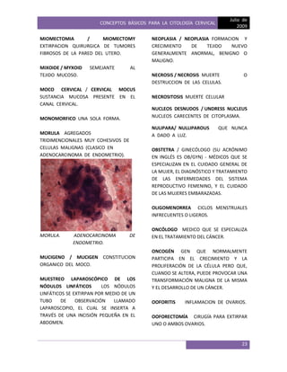 CONCEPTOS BÁSICOS PARA LA CITOLOGÍA CERVICAL
Julio de
2009
23
MIOMECTOMIA / MIOMECTOMY
EXTIRPACION QUIRURGICA DE TUMORES
FIBROSOS DE LA PARED DEL UTERO.
MIXOIDE / MYXOID SEMEJANTE AL
TEJIDO MUCOSO.
MOCO CERVICAL / CERVICAL MOCUS
SUSTANCIA MUCOSA PRESENTE EN EL
CANAL CERVICAL.
MONOMORFICO UNA SOLA FORMA.
MORULA AGREGADOS
TRIDIMENCIONALES MUY COHESIVOS DE
CELULAS MALIGNAS (CLASICO EN
ADENOCARCINOMA DE ENDOMETRIO).
MORULA. ADENOCARCINOMA DE
ENDOMETRIO.
MUCIGENO / MUCIGEN CONSTITUCION
ORGANICO DEL MOCO.
MUESTREO LAPAROSCÓPICO DE LOS
NÓDULOS LINFÁTICOS LOS NÓDULOS
LINFÁTICOS SE EXTIRPAN POR MEDIO DE UN
TUBO DE OBSERVACIÓN LLAMADO
LAPAROSCOPIO, EL CUAL SE INSERTA A
TRAVÉS DE UNA INCISIÓN PEQUEÑA EN EL
ABDOMEN.
NEOPLASIA / NEOPLASIA FORMACION Y
CRECIMIENTO DE TEJIDO NUEVO
GENERALMENTE ANORMAL, BENIGNO O
MALIGNO.
NECROSIS / NECROSIS MUERTE O
DESTRUCCION DE LAS CELULAS.
NECROSITOSIS MUERTE CELULAR
NUCLEOS DESNUDOS / UNDRESS NUCLEUS
NUCLEOS CARECENTES DE CITOPLASMA.
NULIPARA/ NULLIPAROUS QUE NUNCA
A DADO A LUZ.
OBSTETRA / GINECÓLOGO (SU ACRÓNIMO
EN INGLÉS ES OB/GYN) - MÉDICOS QUE SE
ESPECIALIZAN EN EL CUIDADO GENERAL DE
LA MUJER, EL DIAGNÓSTICO Y TRATAMIENTO
DE LAS ENFERMEDADES DEL SISTEMA
REPRODUCTIVO FEMENINO, Y EL CUIDADO
DE LAS MUJERES EMBARAZADAS.
OLIGOMENORREA CICLOS MENSTRUALES
INFRECUENTES O LIGEROS.
ONCÓLOGO MEDICO QUE SE ESPECIALIZA
EN EL TRATAMIENTO DEL CÁNCER.
ONCOGÉN GEN QUE NORMALMENTE
PARTICIPA EN EL CRECIMIENTO Y LA
PROLIFERACIÓN DE LA CÉLULA PERO QUE,
CUANDO SE ALTERA, PUEDE PROVOCAR UNA
TRANSFORMACIÓN MALIGNA DE LA MISMA
Y EL DESARROLLO DE UN CÁNCER.
OOFORITIS INFLAMACION DE OVARIOS.
OOFORECTOMÍA CIRUGÍA PARA EXTIRPAR
UNO O AMBOS OVARIOS.
 