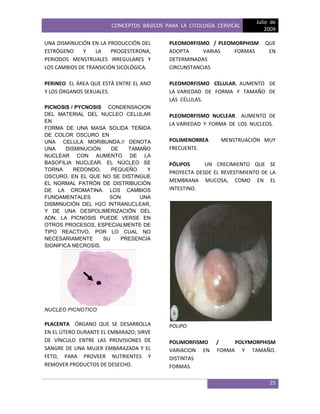 CONCEPTOS BÁSICOS PARA LA CITOLOGÍA CERVICAL
Julio de
2009
25
UNA DISMINUCIÓN EN LA PRODUCCIÓN DEL
ESTRÓGENO Y LA PROGESTERONA,
PERIODOS MENSTRUALES IRREGULARES Y
LOS CAMBIOS DE TRANSICIÓN SICOLÓGICA.
PERINEO EL ÁREA QUE ESTÁ ENTRE EL ANO
Y LOS ÓRGANOS SEXUALES.
PICNOSIS / PYCNOSIS CONDENSACION
DEL MATERIAL DEL NUCLEO CELULAR
EN
FORMA DE UNA MASA SOLIDA TEÑIDA
DE COLOR OSCURO EN
UNA CELULA MORIBUNDA.// DENOTA
UNA DISMINUCIÓN DE TAMAÑO
NUCLEAR CON AUMENTO DE LA
BASOFILIA NUCLEAR. EL NÚCLEO SE
TORNA REDONDO, PEQUEÑO Y
OSCURO, EN EL QUE NO SE DISTINGUE
EL NORMAL PATRÓN DE DISTRIBUCIÓN
DE LA CROMATINA. LOS CAMBIOS
FUNDAMENTALES SON UNA
DISMINUCIÓN DEL H2O INTRANUCLEAR,
Y DE UNA DESPOLIMERIZACIÓN DEL
ADN. LA PICNOSIS PUEDE VERSE EN
OTROS PROCESOS, ESPECIALMENTE DE
TIPO REACTIVO, POR LO CUAL NO
NECESARIAMENTE SU PRESENCIA
SIGNIFICA NECROSIS.
NUCLEO PICNOTICO
PLACENTA ÓRGANO QUE SE DESARROLLA
EN EL ÚTERO DURANTE EL EMBARAZO; SIRVE
DE VÍNCULO ENTRE LAS PROVISIONES DE
SANGRE DE UNA MUJER EMBARAZADA Y EL
FETO, PARA PROVEER NUTRIENTES Y
REMOVER PRODUCTOS DE DESECHO.
PLEOMORFISMO / PLEOMORPHISM QUE
ADOPTA VARIAS FORMAS EN
DETERMINADAS
CIRCUNSTANCIAS
PLEOMORFISMO CELULAR. AUMENTO DE
LA VARIEDAD DE FORMA Y TAMAÑO DE
LAS CÉLULAS.
PLEOMORFISMO NUCLEAR. AUMENTO DE
LA VARIEDAD Y FORMA DE LOS NUCLEOS.
POLIMENORREA MENSTRUACIÓN MUY
FRECUENTE.
PÓLIPOS UN CRECIMIENTO QUE SE
PROYECTA DESDE EL REVESTIMIENTO DE LA
MEMBRANA MUCOSA, COMO EN EL
INTESTINO.
POLIPO
POLIMORFISMO / POLYMORPHISM
VARIACION EN FORMA Y TAMAÑO.
DISTINTAS
FORMAS.
 