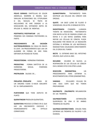 CONCEPTOS BÁSICOS PARA LA CITOLOGÍA CERVICAL
Julio de
2009
26
POLVO DORADO. PARTÍCULAS DE COLOR
AMARILLO, MARRÓN O NEGRO, QUE
SIMULAN ALTERACIONES DEL CITOPLASMA
O DEL NÚCLEO, SE TRATA DE
INCLUSIONES DE AIRE DEBIDAS A LA
DESECACIÓN DEL EXTENDIDO ANTES DE
APLICAR EL MEDIO DE MONTAJE.
POSTPARTO / POSTPARTUM LAS
PRIMERAS SEIS SEMANAS POSTERIORES AL
PARTO.
PROCEDIMIENTO DE EXCISIÓN
ELECTROQUIRÚRGICA (SU SIGLA EN INGLÉS
ES LEEP) UN PROCEDIMIENTO QUE USA UN
ALAMBRE EN FORMA DE ARO PARA
OBTENER UN PEDAZO DE TEJIDO.
PROGESTERONA HORMONA FEMENINA.
PROGESTINA FORMA SINTÉTICA DE LA
HORMONA SEXUAL FEMENINA
PROGESTERONA.
PROTRUSION SALIDAS DE….
PROLAPSO /PROLAPSE CAIDA DE
UN ORGANO FUERA O HACIA ADELANTE
DE SU EMPLAZAMIENTO.
PUNTIFORME QUE TIENE ASPECTO DE
PUNTO
QUERATINIZAR PRODUCIR QUERATOSIS.
QUERATOSIS PROCESO CUTÁNEO EN EL QUE
HAY UN CRECIMIENTO EXCESIVO Y
ENGROSAMIENTO DEL EPITELIO
CORNIFICADO.
QUIMIOTERAPIA TRATAMIENTO PARA
DESTRUIR LAS CÉLULAS DEL CÁNCER CON
DROGAS.
QUISTE UN SACO LLENO DE FLUIDO O
SEMISÓLIDO, EN LA PIEL O DEBAJO DE ÉSTA.
RADIOTERAPIA (TAMBIÉN LLAMADA
TERAPIA DE RADIACIÓN) TRATAMIENTO
CON RAYOS ALTOS DE ENERGÍA (COMO LOS
RAYOS X O LOS RAYOS GAMMA) PARA
MATAR LAS CÉLULAS DE CÁNCER; PUEDE
REALIZARSE POR MEDIO DE LA RADIACIÓN
EXTERNA O INTERNA DE LOS MATERIALES
RADIOACTIVOS COLOCADOS DIRECTAMENTE
EN, O CERCA DEL TUMOR.
RECTO EL EXTREMO BAJO DEL INTESTINO
GRUESO, QUE LLEVA AL ANO.
RECURRIR OCURRIR DE NUEVO; LA
REAPARICIÓN DE LAS CÉLULAS DE CÁNCER
EN EL MISMO SITIO O EN OTRO LUGAR.
RESECCIÓN ENDOMETRIAL UN
PROCEDIMIENTO PARA EXTIRPAR EL
REVESTIMIENTO DEL ÚTERO (ENDOMETRIO).
SABANAS CELULARES CELULAS EN
UNA SOLA CAPA QUE NO TIENEN
PROFUNDIDAD
SALPINGITIS /SALPINGITIS INFLAMACION
DE LAS TROMPAS.
SALPINGECTOMÍA EXTIRPACIÓN
QUIRÚRGICA DE UNA O DE AMBAS
TROMPAS DE FALOPIO.
SALPINGO-OOFORECTOMÍA CIRUGÍA PARA
EXTIRPAR LAS TROMPAS DE FALOPIO Y LOS
OVARIOS.
 
