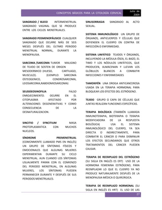 CONCEPTOS BÁSICOS PARA LA CITOLOGÍA CERVICAL
Julio de
2009
27
SANGRADO / BLEED INTERMENSTRUAL
SANGRADO VAGINAL QUE SE PRODUCE
ENTRE LOS CICLOS MENSTRUALES.
SANGRADO POSMENOPÁUSICO CUALQUIER
SANGRADO QUE OCURRE MÁS DE SEIS
MESES DESPUÉS DEL ÚLTIMO PERIODO
MENSTRUAL NORMAL, DURANTE LA
MENOPAUSIA.
SARCOMA /SARCOMA TUMOR MALIGNO
DE TEJIDO DE SOSTEN DE ORIGEN
MESODERMICO (HUESO, CARTILAGO,
MUSCULO). (EJEMPLO: SARCOMA
OSTEOGENICO, CONDROSARCOMA,
LEIOSARCOMA,RABDIOMIOSARCOMA)
SEUDOEOSINOFILIA FALSO
ENROJECIMIENTO. OCURRE EN EL
CITOPLASMA AFECTADO POR
ALTERACIONES DEGENERATIVAS Y COMO
CONSECUENCIA DE LA
DESNATURALIZACION.
SINCITIO / SYNCITIUM MASA
PROTOPLASMATICA CON MUCHOS
NUCLEOS.
SÍNDROME PREMENSTRUAL
(COMÚNMENTE LLAMADO PMS EN INGLÉS)
UN GRUPO DE SÍNTOMAS FÍSICOS Y
EMOCIONALES QUE ALGUNAS MUJERES
EXPERIMENTAN DURANTE SU CICLO
MENSTRUAL. AUN CUANDO LOS SÍNTOMAS
USUALMENTE PARAN CON EL COMIENZO
DEL PERIODO MENSTRUAL, EN ALGUNAS
MUJERES, LOS SÍNTOMAS PUEDEN
PERMANECER DURANTE Y DESPUÉS DE SUS
PERIODOS MENSTRUALES.
SINUSORRAGIA SANGRADO AL ACTO
SEXUAL.
SISTEMA INMUNOLÓGICO UN GRUPO DE
ÓRGANOS, ANTICUERPOS Y CÉLULAS QUE
DEFIENDEN EL CUERPO EN CONTRA DE
INFECCIÓN O ENFERMEDAD.
SISTEMA LINFÁTICO TEJIDOS Y ÓRGANOS,
INCLUYENDO LA MÉDULA ÓSEA, EL BAZO, EL
TIMO Y LOS NÓDULOS LINFÁTICOS, QUE
PRODUCEN, ALMACENAN Y LLEVAN LOS
GLÓBULOS BLANCOS A COMBATIR
INFECCIONES Y ENFERMEDADES
TAMOXIFÉN UNA DROGA ANTICANCEROSA
USADA EN LA TERAPIA HORMONAL PARA
BLOQUEAR LOS EFECTOS DEL ESTRÓGENO.
TEJIDO GRUPO O CAPA DE CÉLULAS QUE
JUNTAS REALIZAN FUNCIONES ESPECÍFICAS.
TERAPIA BIOLÓGICA (TAMBIÉN LLAMADA
INMUNOTERAPIA, BIOTERAPIA O TERAPIA
MODIFICADORA DE LA RESPUESTA
BIOLÓGICA) USA EL SISTEMA
INMUNOLÓGICO DEL CUERPO, YA SEA
DIRECTA O INDIRECTAMENTE, PARA
COMBATIR EL CÁNCER O PARA DISMINUIR
LOS EFECTOS SECUNDARIOS QUE OTROS
TRATAMIENTOS DEL CÁNCER PUEDEN
CAUSAR.
TERAPIA DE REEMPLAZO DEL ESTRÓGENO
(SU SIGLA EN INGLÉS ES ERT) USO DE LA
HORMONA FEMENINA ESTRÓGENO, PARA
REEMPLAZAR LO QUE EL CUERPO YA NO
PRODUCE NATURALMENTE DESPUÉS DE LA
MENOPAUSIA MÉDICA O QUIRÚRGICA.
TERAPIA DE REEMPLAZO HORMONAL (SU
SIGLA EN INGLÉS ES HRT) EL USO DE LAS
 