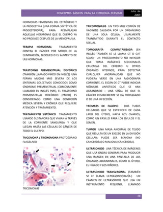 CONCEPTOS BÁSICOS PARA LA CITOLOGÍA CERVICAL
Julio de
2009
28
HORMONAS FEMENINAS DEL ESTRÓGENO Y
LA PROGESTINA (UNA FORMA SINTÉTICA DE
PROGESTERONA), PARA REEMPLAZAR
AQUELLAS HORMONAS QUE EL CUERPO YA
NO PRODUCE DESPUÉS DE LA MENOPAUSIA.
TERAPIA HORMONAL TRATAMIENTO
CONTRA EL CÁNCER POR MEDIO DE LA
ELIMINACIÓN, BLOQUEO O EL AUMENTO DE
LAS HORMONAS.
TRASTORNO PREMENSTRUAL DISFÓRICO
(TAMBIÉN LLAMADO PMDD EN INGLÉS) UNA
FORMA MUCHO MÁS SEVERA DE LOS
SÍNTOMAS COLECTIVOS CONOCIDOS COMO
SÍNDROME PREMENSTRUAL (COMÚNMENTE
LLAMADO EN INGLÉS PMS), EL TRASTORNO
PREMENSTRUAL DISFÓRICO (PMDD) ES
CONSIDERADO COMO UNA CONDICIÓN
MÉDICA SEVERA Y CRÓNICA QUE REQUIERE
ATENCIÓN Y TRATAMIENTO.
TRATAMIENTO SISTÉMICO TRATAMIENTO
USANDO SUSTANCIAS QUE VIAJAN A TRAVÉS
DE LA CORRIENTE SANGUÍNEA Y QUE
LLEGAN HASTA LAS CÉLULAS DE CÁNCER DE
TODO EL CUERPO.
TRICOMONA / TRICHOMONA PROTOZOARIO
FLAGELADO
TRICOMONAS
TRICOMONIASIS UN TIPO MUY COMÚN DE
VAGINITIS CAUSADA POR UN ORGANISMO
DE UNA SOLA CÉLULA, USUALMENTE
TRANSMITIDO DURANTE EL CONTACTO
SEXUAL.
TOMOGRAFÍA COMPUTARIZADA (EN
INGLÉS TAMBIÉN SE LE LLAMA CT O CAT
SCAN) UN PROCEDIMIENTO NO INVASOR
QUE TOMA IMÁGENES SECCIONALES
CRUZADAS DEL CEREBRO U OTROS
ÓRGANOS INTERNOS; PARA DETECTAR
CUALQUIER ANORMALIDAD QUE NO
PUDIERA VERSE EN UNA RADIOGRAFÍA
CORRIENTE. EL ESCÁN DE CT PUEDE INDICAR
NÓDULOS LINFÁTICOS QUE SE HAN
AGRANDADO – UNA SEÑAL DE QUE EL
CÁNCER POSIBLEMENTE SE HA PROPAGADO
O DE UNA INFECCIÓN.
TROMPAS DE FALOPIO DOS TUBOS
DELGADOS QUE SE EXTIENDEN DE CADA
LADO DEL ÚTERO, HACIA LOS OVARIOS,
COMO UN PASILLO PARA LOS ÓVULOS Y EL
SEMEN.
TUMOR UNA MASA ANORMAL DE TEJIDO
QUE RESULTA DE UN EXCESO EN LA DIVISIÓN
CELULAR; PUEDE SER BENIGNA (NO
CANCEROSA) O MALIGNA (CANCEROSA).
ULTRASONIDO UNA TÉCNICA DE IMÁGENES
QUE USA ONDAS SONORAS PARA PRODUCIR
UNA IMAGEN EN UNA PANTALLA DE LOS
ÓRGANOS ABDOMINALES, COMO EL ÚTERO,
EL HÍGADO Y LOS RIÑONES.
ULTRASONIDO TRANSVAGINAL (TAMBIÉN
SE LE LLAMA ULTRASONOGRAFÍA.) UN
EXAMEN DE ULTRASONIDO QUE USA UN
INSTRUMENTO PEQUEÑO, LLAMADO
 