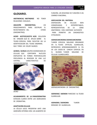 CONCEPTOS BÁSICOS PARA LA CITOLOGÍA CERVICAL
Julio de
2009
2
GLOSARIO.
ABSTINENCIA/ ABSTINENCE NO TENER
RELACIONES SEXUALES.
ABLACIÓN ENDOMETRIAL UN
PROCEDIMIENTO PARA DESTRUIR EL
REVESTIMIENTO DEL ÚTERO
(ENDOMETRIO).
ACIDO ACETICO/ACETIC ACID SOLUCION
DE VINAGRE QUE SE APLICA SOBRE EL
TEJIDO CERVICAL PARA FACILITAR ASI LA
IDENTIFICACION DEL TEJIDO ANORMAL
QUE TOMA UN COLOR BLANCO.
ACINOS / ACINUS GRUPOS EDONDEADOS DE
CELULAS QUE CONTIENEN NUCLEOS
DISPUESTOS DE FORMA PERIFERICA,CON
FRECUENCIA AL REDEDOR DE UNA LUZ
CENTRAL. CARACTERISTICO DE
ADENOCARCINOMA
ACINO
ACLARAMIENTO DE LA PARACROMATINA
ESPACIOS CLAROS ENTRE LOS AGREGADOS
DE CROMATINA.
ADAPTACIÓN CELULAR
LA CÉLULA SUELE PRESENTAR ANTE UNA
AGRESIÓN EXTERNA CON: UN AUMENTO DE
FUNCIÓN, UN DESCENSO DE FUNCIÓN O UN
CAMBIO FUNCIONAL.
ADECUACION DEL MATERIAL
DISPOSICION DE CELULAS BIEN
CONSERVADAS E INTERPRETABLES,
REPRESENTATIVAS DE LA ZONA
ANATOMICA CON CANTIDAD SUFICIENTE
PARA PERMITIR UN DIAGNOSTICO
CITOLOGICO.
ADENOCARCINOMA/ADENOCARCINOMA
TUMOR CERVICAL MALIGNO ORIGINADO
EN EL TEJIDO EPITELIAL GLANDULAR,
REPRESENTA APROXIMADAMENTE EL 5%
DE LOS CASOS DE CANCER CERVICAL EN
EL MUNDO. TUMOR MALIGNO DE
CELULAS GLANDULARES.
ADENOCARCINOMA DE ENDOMETRIO.
ADENOIDE/ ADENOID PARECIDO AL TEJIDO
GLANDULAR.
ADENOMA / ADENOMA TUMOR
BENIGNO DE GLANDULAS.
 