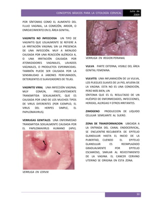 CONCEPTOS BÁSICOS PARA LA CITOLOGÍA CERVICAL
Julio de
2009
30
POR SÍNTOMAS COMO EL AUMENTO DEL
FLUJO VAGINAL, LA COMEZÓN, ARDOR, O
ENROJECIMIENTO EN EL ÁREA GENITAL.
VAGINITIS NO INFECCIOSA UN TIPO DE
VAGINITIS QUE USUALMENTE SE REFIERE A
LA IRRITACIÓN VAGINAL SIN LA PRESENCIA
DE UNA INFECCIÓN. MUY A MENUDO
CAUSADA POR UNA REACCIÓN ALÉRGICA A,
O UNA IRRITACIÓN CAUSADA POR
ATOMIZADORES VAGINALES, LAVADOS
VAGINALES, O PRODUCTOS ESPERMICIDAS.
TAMBIÉN PUEDE SER CAUSADA POR LA
SENSIBILIDAD A JABONES PERFUMADOS,
DETERGENTES O SUAVIZADORES DE TELAS.
VAGINITIS VIRAL UNA INFECCIÓN VAGINAL
MUY COMÚN, FRECUENTEMENTE
TRANSMITIDA SEXUALMENTE, QUE ES
CAUSADA POR UNO DE LOS MUCHOS TIPOS
DE VIRUS DIFERENTES (POR EJEMPLO, EL
VIRUS DEL HERPES SIMPLE, EL
PAPILOMAVIRUS).
VERRUGAS GENITALES UNA ENFERMEDAD
TRANSMITIDA SEXUALMENTE CAUSADA POR
EL PAPILOMAVIRUS HUMANO (HPV).
VERRUGA EN CERVIX
VERRUGA EN REGION PERIANAL
VULVA PARTE EXTERNA, VISIBLE DEL ÁREA
GENITAL FEMENINA.
VULVITIS UNA INFLAMACIÓN DE LA VULVA,
LOS PLIEGUES SUAVES DE LA PIEL AFUERA DE
LA VAGINA. ESTA NO ES UNA CONDICIÓN,
PERO MÁS BIEN, UN
SÍNTOMA QUE ES EL RESULTADO DE UN
HUÉSPED DE ENFERMEDADES, INFECCIONES,
HERIDAS, ALERGIAS Y OTROS IRRITANTES.
ZIMOGENO PRODUCCION DE LIQUIDO
CELULAR SEMEJANTE AL SUERO.
ZONA DE TRANSFORMACION UBICADA A
LA ENTRADA DEL CANAL ENDOCERVICAL,
SE ENCUENTRE RECUBIERTA DE EPITELIO
GLANDULAR HASTA EL INICIO DE LA
PUBERTAD, CUENDO EL EPITELIO
GLANDULAR ES REEMPLAZADO
GRADUALMENTE POR EPITELIO
ESCAMOSO, SIMILAR AL REVESTIMIENTO
DE LA VAGINA. EL CANCER CERVINO
UTERINO SE ORIGINA EN ESTA ZONA.
 