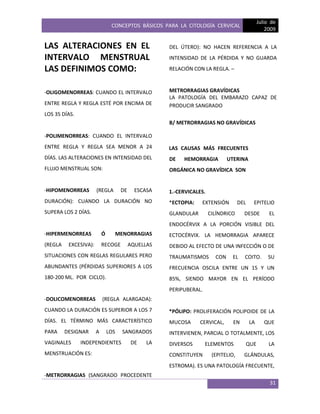 CONCEPTOS BÁSICOS PARA LA CITOLOGÍA CERVICAL
Julio de
2009
31
LAS ALTERACIONES EN EL
INTERVALO MENSTRUAL
LAS DEFINIMOS COMO:
-OLIGOMENORREAS: CUANDO EL INTERVALO
ENTRE REGLA Y REGLA ESTÉ POR ENCIMA DE
LOS 35 DÍAS.
-POLIMENORREAS: CUANDO EL INTERVALO
ENTRE REGLA Y REGLA SEA MENOR A 24
DÍAS. LAS ALTERACIONES EN INTENSIDAD DEL
FLUJO MENSTRUAL SON:
-HIPOMENORREAS (REGLA DE ESCASA
DURACIÓN): CUANDO LA DURACIÓN NO
SUPERA LOS 2 DÍAS.
-HIPERMENORREAS Ó MENORRAGIAS
(REGLA EXCESIVA): RECOGE AQUELLAS
SITUACIONES CON REGLAS REGULARES PERO
ABUNDANTES (PÉRDIDAS SUPERIORES A LOS
180-200 ML. POR CICLO).
-DOLICOMENORREAS (REGLA ALARGADA):
CUANDO LA DURACIÓN ES SUPERIOR A LOS 7
DÍAS. EL TÉRMINO MÁS CARACTERÍSTICO
PARA DESIGNAR A LOS SANGRADOS
VAGINALES INDEPENDIENTES DE LA
MENSTRUACIÓN ES:
-METRORRAGIAS (SANGRADO PROCEDENTE
DEL ÚTERO): NO HACEN REFERENCIA A LA
INTENSIDAD DE LA PÉRDIDA Y NO GUARDA
RELACIÓN CON LA REGLA. –
METRORRAGIAS GRAVÍDICAS
LA PATOLOGÍA DEL EMBARAZO CAPAZ DE
PRODUCIR SANGRADO
B/ METRORRAGIAS NO GRAVÍDICAS
LAS CAUSAS MÁS FRECUENTES
DE HEMORRAGIA UTERINA
ORGÁNICA NO GRAVÍDICA SON
1.-CERVICALES.
*ECTOPIA: EXTENSIÓN DEL EPITELIO
GLANDULAR CILÍNDRICO DESDE EL
ENDOCÉRVIX A LA PORCIÓN VISIBLE DEL
ECTOCÉRVIX. LA HEMORRAGIA APARECE
DEBIDO AL EFECTO DE UNA INFECCIÓN O DE
TRAUMATISMOS CON EL COITO. SU
FRECUENCIA OSCILA ENTRE UN 15 Y UN
85%, SIENDO MAYOR EN EL PERÍODO
PERIPUBERAL.
*PÓLIPO: PROLIFERACIÓN POLIPOIDE DE LA
MUCOSA CERVICAL, EN LA QUE
INTERVIENEN, PARCIAL O TOTALMENTE, LOS
DIVERSOS ELEMENTOS QUE LA
CONSTITUYEN (EPITELIO, GLÁNDULAS,
ESTROMA). ES UNA PATOLOGÍA FRECUENTE,
 