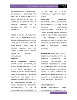 CONCEPTOS BÁSICOS PARA LA CITOLOGÍA CERVICAL
Julio de
2009
32
HALLADA EN UN 1 A UN 5% DE LAS MUJERES
QUE CONSULTAN AL GINECÓLOGO, PERO
SOBRE TODO EN LAS MULTÍPARAS Y EN LAS
MUJERES MAYORES DE 45 AÑOS. LA
METRORRAGIA QUE PRODUCE SUELE SER
CONTÍNUA, PROCEDENTE DE LA
ULCERACIÓN DEL PÓLIPO O BIEN
COITORRAGIAS.
*CÁNCER: EL SÍNTOMA MÁS FRECUENTE Y
PRECOZ ES LA HEMORRAGIA GENITAL
ACÍCLICA, IRREGULAR E INTERMITENTE, QUE
A MENUDO SE DESENCADENA POR UNA
ACCIÓN MECÁNICA DIRECTA SOBRE LA
SUPERFICIE TUMORAL, COMO POR
EJEMPLO, EL COITO O EN EL CURSO DE
EXPLORACIONES DIGITALES O
INSTRUMENTALES.
CORPORALES.
*PÓLIPO ENDOMETRIAL: FORMACIÓN
BENIGNA DEL TEJIDO ENDOMETRIAL, QUE
SE HALLA, APROXIMADAMENTE, EN EL 10%
DE LOS ÚTEROS EXAMINADOS POR
NECROPSIAS. SON MÁS FRECUENTES ENTRE
LOS 40 Y 50 AÑOS DE EDAD. EL SÍNTOMA DE
PRESENTACIÓN MÁS COMÚN ES LA
HEMORRAGIA INTERMENSTRUAL O COMO
UNA MENSTRUACIÓN EXCESIVA. LOS
PÓLIPOS ENDOMETRIALES REPRESENTAN,
APROXIMADAMENTE, EL 23% DE
METRORRAGIAS POSTMENOPÁUSICAS Y EL
6,8% DE TODOS LOS CASOS DE
METRORRAGIA EN MUJERES ENTRE LOS 20-
40 AÑOS.
*HIPERPLASIA ENDOMETRIAL:
PROLIFERACIÓN BENIGNA CARACTERIZADA
POR EL AUMENTO DE LA DENSIDAD DE LAS
GLÁNDULAS ENDOMETRIALES
MORFOLÓGICAMENTE ANORMALES. EL
ESTROMA MUESTRA TAMBIÉN UN CIERTO
GRADO DE PROLIFERACIÓN, PERO INFERIOR
A LAS GLÁNDULAS. SE PRESENTA,
HABITUALMENTE, EN MUJERES EN LA ETAPA
PREMENOPÁUSICA O POSTMENOPÁUSICA EN
FORMA DE HEMORRAGIAS UTERINAS
ANORMALES.
*ADENOMIOSIS: PRESENCIA DE GLÁNDULAS
ENDOMETRIALES Y ESTROMA DENTRO DEL
MIOMETRIO, ACOMPAÑADAS POR
HIPERTROFIA COMPENSATORIA DEL
MIOMETRIO. DEBE SOSPECHARSE CUANDO
UNA MUJER QUE HA TENIDO HIJOS Y QUE
PRESENTA MENORRAGIA Y DISMENORREA
MUESTRA UN ÚTERO AGRANDADO EN
FORMA DIFUSA Y A MENUDO SENSIBLE A LA
PALPACIÓN. EL SANGRADO SUELE SER
CÍCLICO, IMPORTANTE Y PROLONGADO.
NEOPLASIAS BENIGNAS:
*MIOMA: NEOFORMACIÓN UTERINA
BENIGNA COMPUESTA ESENCIALMENTE POR
 