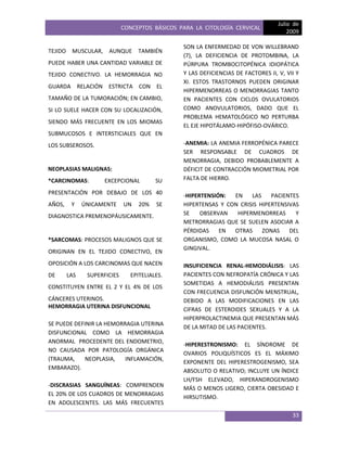 CONCEPTOS BÁSICOS PARA LA CITOLOGÍA CERVICAL
Julio de
2009
33
TEJIDO MUSCULAR, AUNQUE TAMBIÉN
PUEDE HABER UNA CANTIDAD VARIABLE DE
TEJIDO CONECTIVO. LA HEMORRAGIA NO
GUARDA RELACIÓN ESTRICTA CON EL
TAMAÑO DE LA TUMORACIÓN; EN CAMBIO,
SI LO SUELE HACER CON SU LOCALIZACIÓN,
SIENDO MÁS FRECUENTE EN LOS MIOMAS
SUBMUCOSOS E INTERSTICIALES QUE EN
LOS SUBSEROSOS.
NEOPLASIAS MALIGNAS:
*CARCINOMAS: EXCEPCIONAL SU
PRESENTACIÓN POR DEBAJO DE LOS 40
AÑOS, Y ÚNICAMENTE UN 20% SE
DIAGNOSTICA PREMENOPÁUSICAMENTE.
*SARCOMAS: PROCESOS MALIGNOS QUE SE
ORIGINAN EN EL TEJIDO CONECTIVO, EN
OPOSICIÓN A LOS CARCINOMAS QUE NACEN
DE LAS SUPERFICIES EPITELIALES.
CONSTITUYEN ENTRE EL 2 Y EL 4% DE LOS
CÁNCERES UTERINOS.
HEMORRAGIA UTERINA DISFUNCIONAL
SE PUEDE DEFINIR LA HEMORRAGIA UTERINA
DISFUNCIONAL COMO LA HEMORRAGIA
ANORMAL PROCEDENTE DEL ENDOMETRIO,
NO CAUSADA POR PATOLOGÍA ORGÁNICA
(TRAUMA, NEOPLASIA, INFLAMACIÓN,
EMBARAZO).
-DISCRASIAS SANGUÍNEAS: COMPRENDEN
EL 20% DE LOS CUADROS DE MENORRAGIAS
EN ADOLESCENTES. LAS MÁS FRECUENTES
SON LA ENFERMEDAD DE VON WILLEBRAND
(7), LA DEFICIENCIA DE PROTOMBINA, LA
PÚRPURA TROMBOCITOPÉNICA IDIOPÁTICA
Y LAS DEFICIENCIAS DE FACTORES II, V, VII Y
XI. ESTOS TRASTORNOS PUEDEN ORIGINAR
HIPERMENORREAS O MENORRAGIAS TANTO
EN PACIENTES CON CICLOS OVULATORIOS
COMO ANOVULATORIOS, DADO QUE EL
PROBLEMA HEMATOLÓGICO NO PERTURBA
EL EJE HIPOTÁLAMO-HIPÓFISO-OVÁRICO.
-ANEMIA: LA ANEMIA FERROPÉNICA PARECE
SER RESPONSABLE DE CUADROS DE
MENORRAGIA, DEBIDO PROBABLEMENTE A
DÉFICIT DE CONTRACCIÓN MIOMETRIAL POR
FALTA DE HIERRO.
-HIPERTENSIÓN: EN LAS PACIENTES
HIPERTENSAS Y CON CRISIS HIPERTENSIVAS
SE OBSERVAN HIPERMENORREAS Y
METRORRAGIAS QUE SE SUELEN ASOCIAR A
PÉRDIDAS EN OTRAS ZONAS DEL
ORGANISMO, COMO LA MUCOSA NASAL O
GINGIVAL.
INSUFICIENCIA RENAL-HEMODIÁLISIS: LAS
PACIENTES CON NEFROPATÍA CRÓNICA Y LAS
SOMETIDAS A HEMODIÁLISIS PRESENTAN
CON FRECUENCIA DISFUNCIÓN MENSTRUAL,
DEBIDO A LAS MODIFICACIONES EN LAS
CIFRAS DE ESTEROIDES SEXUALES Y A LA
HIPERPROLACTINEMIA QUE PRESENTAN MÁS
DE LA MITAD DE LAS PACIENTES.
-HIPERESTRONISMO: EL SÍNDROME DE
OVARIOS POLIQUÍSTICOS ES EL MÁXIMO
EXPONENTE DEL HIPERESTROGENISMO, SEA
ABSOLUTO O RELATIVO; INCLUYE UN ÍNDICE
LH/FSH ELEVADO, HIPERANDROGENISMO
MÁS O MENOS LIGERO, CIERTA OBESIDAD E
HIRSUTISMO.
 