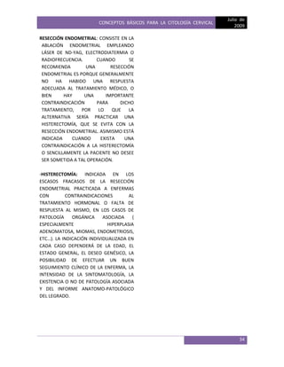 CONCEPTOS BÁSICOS PARA LA CITOLOGÍA CERVICAL
Julio de
2009
34
RESECCIÓN ENDOMETRIAL: CONSISTE EN LA
ABLACIÓN ENDOMETRIAL EMPLEANDO
LÁSER DE ND-YAG, ELECTRODIATERMIA O
RADIOFRECUENCIA. CUANDO SE
RECOMIENDA UNA RESECCIÓN
ENDOMETRIAL ES PORQUE GENERALMENTE
NO HA HABIDO UNA RESPUESTA
ADECUADA AL TRATAMIENTO MÉDICO, O
BIEN HAY UNA IMPORTANTE
CONTRAINDICACIÓN PARA DICHO
TRATAMIENTO, POR LO QUE LA
ALTERNATIVA SERÍA PRACTICAR UNA
HISTERECTOMÍA, QUE SE EVITA CON LA
RESECCIÓN ENDOMETRIAL. ASIMISMO ESTÁ
INDICADA CUANDO EXISTA UNA
CONTRAINDICACIÓN A LA HISTERECTOMÍA
O SENCILLAMENTE LA PACIENTE NO DESEE
SER SOMETIDA A TAL OPERACIÓN.
-HISTERECTOMÍA: INDICADA EN LOS
ESCASOS FRACASOS DE LA RESECCIÓN
ENDOMETRIAL PRACTICADA A ENFERMAS
CON CONTRAINDICACIONES AL
TRATAMIENTO HORMONAL O FALTA DE
RESPUESTA AL MISMO, EN LOS CASOS DE
PATOLOGÍA ORGÁNICA ASOCIADA (
ESPECIALMENTE HIPERPLASIA
ADENOMATOSA, MIOMAS, ENDOMETRIOSIS,
ETC…). LA INDICACIÓN INDIVIDUALIZADA EN
CADA CASO DEPENDERÁ DE LA EDAD, EL
ESTADO GENERAL, EL DESEO GENÉSICO, LA
POSIBILIDAD DE EFECTUAR UN BUEN
SEGUIMIENTO CLÍNICO DE LA ENFERMA, LA
INTENSIDAD DE LA SINTOMATOLOGÍA, LA
EXISTENCIA O NO DE PATOLOGÍA ASOCIADA
Y DEL INFORME ANATOMO-PATOLÓGICO
DEL LEGRADO.
 