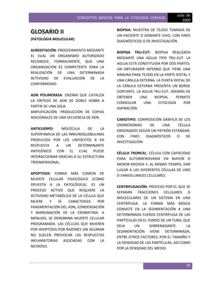 CONCEPTOS BÁSICOS PARA LA CITOLOGÍA CERVICAL
Julio de
2009
35
GLOSARIO II
(PATOLOGIA MOLECULAR)
ACREDITACIÓN: PROCEDIMIENTO MEDIANTE
EL CUAL UN ORGANISMO AUTORIZADO
RECONOCE, FORMALMENTE, QUE UNA
ORGANIZACIÓN ES COMPETENTE PARA LA
REALIZACIÓN DE UNA DETERMINADA
ACTIVIDAD DE EVALUACIÓN DE LA
CONFORMIDAD.
ADN POLIMERASA: ENZIMA QUE CATALIZA
LA SÍNTESIS DE ADN DE DOBLE HEBRA A
PARTIR DE UNA SOLA.
AMPLIFICACIÓN: PRODUCCIÓN DE COPIAS
ADICIONALES DE UNA SECUENCIA DE ADN.
ANTICUERPO: MOLÉCULA DE LA
SUPERFAMILIA DE LAS INMUNOGLOBULINAS
PRODUCIDA POR LOS LINFOCITOS B EN
RESPUESTA A UN DETERMINANTE
ANTIGÉNICO CON EL CUAL PUEDE
INTERACCIONAR GRACIAS A SU ESTRUCTURA
TRIDIMENSIONAL.
APOPTOSIS: FORMA MÁS COMÚN DE
MUERTE CELULAR FISIOLÓGICA (COMO
OPUESTA A LA PATOLÓGICA). ES UN
PROCESO ACTIVO QUE REQUIERE LA
ACTIVIDAD METABÓLICA DE LA CÉLULA QUE
MUERE Y SE CARACTERIZA POR
FRAGMENTACIÓN DEL ADN, CONDENSACIÓN
Y MARGINACIÓN DE LA CROMATINA. A
MENUDO, SE DENOMINA MUERTE CELULAR
PROGRAMADA. LAS CÉLULAS QUE MUEREN
POR APOPTOSIS POR RAZONES SIN ACLARAR
NO SUELEN PROVOCAR LAS RESPUESTAS
INFLAMATORIAS ASOCIADAS CON LA
NECROSIS.
BIOPSIA: MUESTRA DE TEJIDO TOMADA DE
UN PACIENTE O DONANTE VIVO, CON FINES
DIAGNÓSTICOS O DE INVESTIGACIÓN.
BIOPSIA TRU-CUT: BIOPSIA REALIZADA
MEDIANTE UNA AGUJA TIPO TRU-CUT. LA
AGUJA ESTÁ CONSTITUIDA POR DOS PARTES:
UN OBTURADOR INTERNO QUE TIENE UNA
RANURA PARA TEJIDO EN LA PARTE DISTAL Y
UNA CÁNULA EXTERNA. LA PUNTA DISTAL DE
LA CÁNULA EXTERNA PRESENTA UN BORDE
CORTANTE. LA AGUJA TRU-CUT, ADEMÁS DE
OBTENER UNA BIOPSIA, PERMITE
CONSEGUIR UNA CITOLOGÍA POR
ASPIRACIÓN.
CARIOTIPO: COMPOSICIÓN GRÁFICA DE LOS
CROMOSOMAS DE UNA CÉLULA
ORDENADOS SEGÚN UN PATRÓN ESTÁNDAR,
CON FINES DIAGNÓSTICOS O DE
INVESTIGACIÓN.
CÉLULA TRONCAL: CÉLULA CON CAPACIDAD
PARA AUTORRENOVARSE EN MAYOR O
MENOR MEDIDA Y, AL MISMO TIEMPO, DAR
LUGAR A LAS DIFERENTES CÉLULAS DE UNO
O VARIOS LINAJES CELULARES.
CENTRIFUGACIÓN: PROCESO POR EL QUE SE
SEPARAN FRACCIONES CELULARES O
MOLECULARES DE UN SISTEMA EN UNA
CENTRÍFUGA. LA FORMA MÁS BÁSICA
CONSISTE EN LA SEDIMENTACIÓN A UNA
DETERMINADA FUERZA CENTRÍFUGA DE LAS
PARTÍCULAS EN EL FONDO DE UN TUBO, QUE
DEJA UN SOBRENADANTE. LA
SEDIMENTACIÓN VIENE DETERMINADA,
ENTRE OTROS FACTORES, POR EL TAMAÑO Y
LA DENSIDAD DE LAS PARTÍCULAS, ASÍ COMO
POR LA DENSIDAD DEL MEDIO.
 