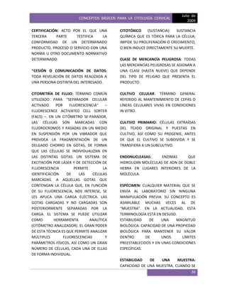 CONCEPTOS BÁSICOS PARA LA CITOLOGÍA CERVICAL
Julio de
2009
36
CERTIFICACIÓN: ACTO POR EL QUE UNA
TERCERA PARTE TESTIFICA LA
CONFORMIDAD DE UN DETERMINADO
PRODUCTO, PROCESO O SERVICIO CON UNA
NORMA U OTRO DOCUMENTO NORMATIVO
DETERMINADO.
*CESIÓN O COMUNICACIÓN DE DATOS:
TODA REVELACIÓN DE DATOS REALIZADA A
UNA PERSONA DISTINTA DEL INTERESADO.
CITOMETRÍA DE FLUJO: TÉRMINO COMÚN
UTILIZADO PARA “SEPARADOR CELULAR
ACTIVADO POR FLUORESCENCIA” –
FLUORESCENCE ACTIVATED CELL SORTER
(FACS) –. EN UN CITÓMETRO SE-PARADOR,
LAS CÉLULAS SON MARCADAS CON
FLUOROCROMOS Y PASADAS EN UN MEDIO
EN SUSPENSIÓN POR UN VIBRADOR QUE
PROVOCA LA FRAGMENTACIÓN DE UN
DELGADO CHORRO EN GOTAS, DE FORMA
QUE LAS CÉLULAS SE INDIVIDUALIZAN EN
LAS DISTINTAS GOTAS. UN SISTEMA DE
EXCITACIÓN POR LÁSER Y DE DETECCIÓN DE
FLUORESCENCIA PERMITE LA
IDENTIFICACIÓN DE LAS CÉLULAS
MARCADAS. A AQUELLAS GOTAS QUE
CONTENGAN LA CÉLULA QUE, EN FUNCIÓN
DE SU FLUORESCENCIA, NOS INTERESE, SE
LES APLICA UNA CARGA ELÉCTRICA. LAS
GOTAS CARGADAS Y NO CARGADAS SON
POSTERIORMENTE SEPARADAS POR LA
CARGA. EL SISTEMA SE PUEDE UTILIZAR
COMO HERRAMIENTA ANALÍTICA
(CITÓMETRO ANALIZADOR). EL GRAN PODER
DE ESTA TÉCNICA ES QUE PERMITE ANALIZAR
MÚLTIPLES FLUORESCENCIAS Y
PARÁMETROS FÍSICOS, ASÍ COMO UN GRAN
NÚMERO DE CÉLULAS, CADA UNA DE ELLAS
DE FORMA INDIVIDUAL.
CITOTÓXICO (SUSTANCIA): SUSTANCIA
QUÍMICA QUE ES TÓXICA PARA LA CÉLULA;
IMPIDE SU PROLIFERACIÓN O CRECIMIENTO,
O BIEN INDUCE DIRECTAMENTE SU MUERTE.
CLASE DE MERCANCÍA PELIGROSA: TODAS
LAS MERCANCÍAS PELIGROSAS SE ASIGNAN A
UNA CLASE (HASTA NUEVE) QUE DEPENDE
DEL TIPO DE PELIGRO QUE PRESENTA EL
PRODUCTO.
CULTIVO CELULAR: TÉRMINO GENERAL
REFERIDO AL MANTENIMIENTO DE CEPAS O
LÍNEAS CELULARES VIVAS EN CONDICIONES
IN VITRO.
CULTIVO PRIMARIO: CÉLULAS EXTRAÍDAS
DEL TEJIDO ORIGINAL Y PUESTAS EN
CULTIVO, ASÍ COMO SU PROGENIE, ANTES
DE QUE EL CULTIVO SE SUBDIVIDA Y SE
TRANSFIERA A UN SUBCULTIVO.
ENDONUCLEASAS: ENZIMAS QUE
HIDROLIZAN MOLÉCULAS DE ADN DE DOBLE
HEBRA EN LUGARES INTERIORES DE LA
MOLÉCULA.
ESPÉCIMEN: CUALQUIER MATERIAL QUE SE
ENVÍA AL LABORATORIO SIN NINGUNA
MANIPULACIÓN PREVIA. SU CONCEPTO ES
ASIMILABLE MUCHAS VECES AL DE
“MUESTRA”. EN LA ACTUALIDAD, ESTA
TERMINOLOGÍA ESTÁ EN DESUSO.
ESTABILIDAD DE UNA MAGNITUD
BIOLÓGICA: CAPACIDAD DE UNA PROPIEDAD
BIOLÓGICA PARA MANTENER SU VALOR
DENTRO DE UNOS LÍMITES
PREESTABLECIDOS Y EN UNAS CONDICIONES
ESPECÍFICAS.
ESTABILIDAD DE UNA MUESTRA:
CAPACIDAD DE UNA MUESTRA, CUANDO SE
 