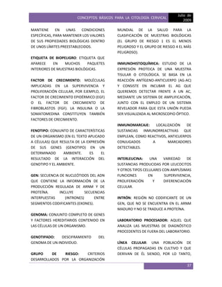 CONCEPTOS BÁSICOS PARA LA CITOLOGÍA CERVICAL
Julio de
2009
37
MANTIENE EN UNAS CONDICIONES
ESPECÍFICAS, PARA MANTENER LOS VALORES
DE SUS PROPIEDADES BIOLÓGICAS DENTRO
DE UNOS LÍMITES PREESTABLECIDOS.
ETIQUETA DE BIOPELIGRO: ETIQUETA QUE
APARECE EN MUCHOS PAQUETES
INTERIORES DE MUESTRAS BIOLÓGICAS.
FACTOR DE CRECIMIENTO: MOLÉCULAS
IMPLICADAS EN LA SUPERVIVENCIA Y
PROLIFERACIÓN CELULAR, POR EJEMPLO, EL
FACTOR DE CRECIMIENTO EPIDÉRMICO (EGF)
O EL FACTOR DE CRECIMIENTO DE
FIBROBLASTOS (FGF). LA INSULINA O LA
SOMATOMEDINA CONSTITUYEN TAMBIÉN
FACTORES DE CRECIMIENTO.
FENOTIPO: CONJUNTO DE CARACTERÍSTICAS
DE UN ORGANISMO (EN EL TEXTO APLICADO
A CÉLULAS) QUE RESULTA DE LA EXPRESIÓN
DE SUS GENES (GENOTIPO) EN UN
DETERMINADO AMBIENTE. ES EL
RESULTADO DE LA INTERACCIÓN DEL
GENOTIPO Y EL AMBIENTE.
GEN: SECUENCIA DE NUCLEÓTIDOS DEL ADN
QUE CONTIENE LA INFORMACIÓN DE LA
PRODUCCIÓN REGULADA DE ARNM Y DE
PROTEÍNA. INCLUYE SECUENCIAS
INTERPUESTAS (INTRONES) ENTRE
SEGMENTOS CODIFICANTES (EXONES).
GENOMA: CONJUNTO COMPLETO DE GENES
Y FACTORES HEREDITARIOS CONTENIDO EN
LAS CÉLULAS DE UN ORGANISMO.
GENOTIPADO: DESCIFRAMIENTO DEL
GENOMA DE UN INDIVIDUO.
GRUPO DE RIESGO: CRITERIOS
DESARROLLADOS POR LA ORGANIZACIÓN
MUNDIAL DE LA SALUD PARA LA
CLASIFICACIÓN DE MUESTRAS BIOLÓGICAS
(EL GRUPO DE RIESGO 1 ES EL MENOS
PELIGROSO Y EL GRUPO DE RIESGO 4 EL MÁS
PELIGROSO).
INMUNOHISTOQUÍMICA: ESTUDIO DE LA
EXPRESIÓN PROTEICA DE UNA MUESTRA
TISULAR O CITOLÓGICA. SE BASA EN LA
REACCIÓN ANTÍGENO-ANTICUERPO (AG-AC)
Y CONSISTE EN INCUBAR EL AG QUE
QUEREMOS DETECTAR FRENTE A UN AC,
MEDIANTE UN SISTEMA DE AMPLIFICACIÓN,
JUNTO CON EL EMPLEO DE UN SISTEMA
REVELADOR PARA QUE ESTA UNIÓN PUEDA
SER VISUALIZADA AL MICROSCOPIO ÓPTICO.
INMUNOMARCAJE: LOCALIZACIÓN DE
SUSTANCIAS INMUNORREACTIVAS QUE
EMPLEAN, COMO REACTIVOS, ANTICUERPOS
CONJUGADOS A MARCADORES
DETECTABLES.
INTERLEUCINA: UNA VARIEDAD DE
SUSTANCIAS PRODUCIDAS POR LEUCOCITOS
Y OTROS TIPOS CELULARES CON AMPLÍSIMAS
FUNCIONES EN SUPERVIVENCIA,
PROLIFERACIÓN Y DIFERENCIACIÓN
CELULAR.
INTRÓN: REGIÓN NO CODIFICANTE DE UN
GEN, QUE NO SE ENCUENTRA EN EL ARNM
MADURO Y NO SE TRADUCE A PROTEÍNA.
LABORATORIO PROCESADOR: AQUEL QUE
ANALIZA LAS MUESTRAS DE DIAGNÓSTICO
PROCEDENTES DE FUERA DEL LABORATORIO.
LÍNEA CELULAR: UNA POBLACIÓN DE
CÉLULAS PROPAGADAS EN CULTIVO Y QUE
DERIVAN DE ÉL SIENDO, POR LO TANTO,
 