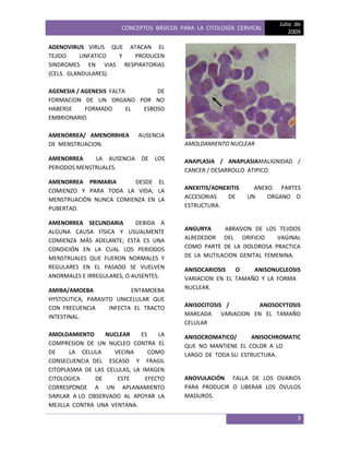 CONCEPTOS BÁSICOS PARA LA CITOLOGÍA CERVICAL
Julio de
2009
3
ADENOVIRUS VIRUS QUE ATACAN EL
TEJIDO LINFATICO Y PRODUCEN
SINDROMES EN VIAS RESPIRATORIAS
(CELS. GLANDULARES).
AGENESIA / AGENESIS FALTA DE
FORMACION DE UN ORGANO POR NO
HABERSE FORMADO EL ESBOSO
EMBRIONARIO.
AMENORREA/ AMENORRHEA AUSENCIA
DE MENSTRUACION.
AMENORREA LA AUSENCIA DE LOS
PERIODOS MENSTRUALES.
AMENORREA PRIMARIA DESDE EL
COMIENZO Y PARA TODA LA VIDA; LA
MENSTRUACIÓN NUNCA COMIENZA EN LA
PUBERTAD.
AMENORREA SECUNDARIA DEBIDA A
ALGUNA CAUSA FÍSICA Y USUALMENTE
COMIENZA MÁS ADELANTE; ESTA ES UNA
CONDICIÓN EN LA CUAL LOS PERIODOS
MENSTRUALES QUE FUERON NORMALES Y
REGULARES EN EL PASADO SE VUELVEN
ANORMALES E IRREGULARES, O AUSENTES.
AMIBA/AMOEBA ENTAMOEBA
HYSTOLITICA, PARASITO UNICELULAR QUE
CON FRECUENCIA INFECTA EL TRACTO
INTESTINAL.
AMOLDAMIENTO NUCLEAR ES LA
COMPRESION DE UN NUCLEO CONTRA EL
DE LA CELULA VECINA COMO
CONSECUENCIA DEL ESCASO Y FRAGIL
CITOPLASMA DE LAS CELULAS, LA IMAGEN
CITOLOGICA DE ESTE EFECTO
CORRESPONDE A UN APLANAMIENTO
SIMILAR A LO OBSERVADO AL APOYAR LA
MEJILLA CONTRA UNA VENTANA.
AMOLDAMIENTO NUCLEAR
ANAPLASIA / ANAPLASIAMALIGNIDAD /
CANCER / DESARROLLO ATIPICO.
ANEXITIS/ADNEXITIS ANEXO. PARTES
ACCESORIAS DE UN ORGANO O
ESTRUCTURA.
ANGURYA ABRASION DE LOS TEJIDOS
ALREDEDOR DEL ORIFICIO VAGINAL
COMO PARTE DE LA DOLOROSA PRACTICA
DE LA MUTILACION GENITAL FEMENINA.
ANISOCARIOSIS O ANISONUCLEOSIS
VARIACION EN EL TAMAÑO Y LA FORMA
NUCLEAR.
ANISOCITOSIS / ANOSOCYTOSIS
MARCADA VARIACION EN EL TAMAÑO
CELULAR
ANISOCROMATICO/ ANISOCHROMATIC
QUE NO MANTIENE EL COLOR A LO
LARGO DE TODA SU ESTRUCTURA.
ANOVULACIÓN FALLA DE LOS OVARIOS
PARA PRODUCIR O LIBERAR LOS ÓVULOS
MADUROS.
 