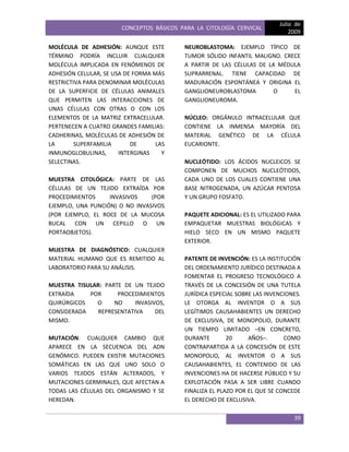 CONCEPTOS BÁSICOS PARA LA CITOLOGÍA CERVICAL
Julio de
2009
39
MOLÉCULA DE ADHESIÓN: AUNQUE ESTE
TÉRMINO PODRÍA INCLUIR CUALQUIER
MOLÉCULA IMPLICADA EN FENÓMENOS DE
ADHESIÓN CELULAR, SE USA DE FORMA MÁS
RESTRICTIVA PARA DENOMINAR MOLÉCULAS
DE LA SUPERFICIE DE CÉLULAS ANIMALES
QUE PERMITEN LAS INTERACCIONES DE
UNAS CÉLULAS CON OTRAS O CON LOS
ELEMENTOS DE LA MATRIZ EXTRACELULAR.
PERTENECEN A CUATRO GRANDES FAMILIAS:
CADHERINAS, MOLÉCULAS DE ADHESIÓN DE
LA SUPERFAMILIA DE LAS
INMUNOGLOBULINAS, INTERGINAS Y
SELECTINAS.
MUESTRA CITOLÓGICA: PARTE DE LAS
CÉLULAS DE UN TEJIDO EXTRAÍDA POR
PROCEDIMIENTOS INVASIVOS (POR
EJEMPLO, UNA PUNCIÓN) O NO INVASIVOS
(POR EJEMPLO, EL ROCE DE LA MUCOSA
BUCAL CON UN CEPILLO O UN
PORTAOBJETOS).
MUESTRA DE DIAGNÓSTICO: CUALQUIER
MATERIAL HUMANO QUE ES REMITIDO AL
LABORATORIO PARA SU ANÁLISIS.
MUESTRA TISULAR: PARTE DE UN TEJIDO
EXTRAÍDA POR PROCEDIMIENTOS
QUIRÚRGICOS O NO INVASIVOS,
CONSIDERADA REPRESENTATIVA DEL
MISMO.
MUTACIÓN: CUALQUIER CAMBIO QUE
APARECE EN LA SECUENCIA DEL ADN
GENÓMICO. PUEDEN EXISTIR MUTACIONES
SOMÁTICAS EN LAS QUE UNO SOLO O
VARIOS TEJIDOS ESTÁN ALTERADOS, Y
MUTACIONES GERMINALES, QUE AFECTAN A
TODAS LAS CÉLULAS DEL ORGANISMO Y SE
HEREDAN.
NEUROBLASTOMA: EJEMPLO TÍPICO DE
TUMOR SÓLIDO INFANTIL MALIGNO. CRECE
A PARTIR DE LAS CÉLULAS DE LA MÉDULA
SUPRARRENAL. TIENE CAPACIDAD DE
MADURACIÓN ESPONTÁNEA Y ORIGINA EL
GANGLIONEUROBLASTOMA O EL
GANGLIONEUROMA.
NÚCLEO: ORGÁNULO INTRACELULAR QUE
CONTIENE LA INMENSA MAYORÍA DEL
MATERIAL GENÉTICO DE LA CÉLULA
EUCARIONTE.
NUCLEÓTIDO: LOS ÁCIDOS NUCLEICOS SE
COMPONEN DE MUCHOS NUCLEÓTIDOS,
CADA UNO DE LOS CUALES CONTIENE UNA
BASE NITROGENADA, UN AZÚCAR PENTOSA
Y UN GRUPO FOSFATO.
PAQUETE ADICIONAL: ES EL UTILIZADO PARA
EMPAQUETAR MUESTRAS BIOLÓGICAS Y
HIELO SECO EN UN MISMO PAQUETE
EXTERIOR.
PATENTE DE INVENCIÓN: ES LA INSTITUCIÓN
DEL ORDENAMIENTO JURÍDICO DESTINADA A
FOMENTAR EL PROGRESO TECNOLÓGICO A
TRAVÉS DE LA CONCESIÓN DE UNA TUTELA
JURÍDICA ESPECIAL SOBRE LAS INVENCIONES.
LE OTORGA AL INVENTOR O A SUS
LEGÍTIMOS CAUSAHABIENTES UN DERECHO
DE EXCLUSIVA, DE MONOPOLIO, DURANTE
UN TIEMPO LIMITADO –EN CONCRETO,
DURANTE 20 AÑOS–. COMO
CONTRAPARTIDA A LA CONCESIÓN DE ESTE
MONOPOLIO, AL INVENTOR O A SUS
CAUSAHABIENTES, EL CONTENIDO DE LAS
INVENCIONES HA DE HACERSE PÚBLICO Y SU
EXPLOTACIÓN PASA A SER LIBRE CUANDO
FINALIZA EL PLAZO POR EL QUE SE CONCEDE
EL DERECHO DE EXCLUSIVA.
 