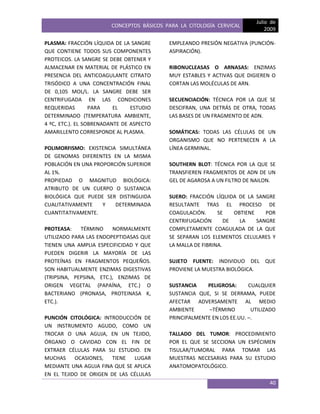 CONCEPTOS BÁSICOS PARA LA CITOLOGÍA CERVICAL
Julio de
2009
40
PLASMA: FRACCIÓN LÍQUIDA DE LA SANGRE
QUE CONTIENE TODOS SUS COMPONENTES
PROTEICOS. LA SANGRE SE DEBE OBTENER Y
ALMACENAR EN MATERIAL DE PLÁSTICO EN
PRESENCIA DEL ANTICOAGULANTE CITRATO
TRISÓDICO A UNA CONCENTRACIÓN FINAL
DE 0,105 MOL/L. LA SANGRE DEBE SER
CENTRIFUGADA EN LAS CONDICIONES
REQUERIDAS PARA EL ESTUDIO
DETERMINADO (TEMPERATURA AMBIENTE,
4 ºC, ETC.). EL SOBRENADANTE DE ASPECTO
AMARILLENTO CORRESPONDE AL PLASMA.
POLIMORFISMO: EXISTENCIA SIMULTÁNEA
DE GENOMAS DIFERENTES EN LA MISMA
POBLACIÓN EN UNA PROPORCIÓN SUPERIOR
AL 1%.
PROPIEDAD O MAGNITUD BIOLÓGICA:
ATRIBUTO DE UN CUERPO O SUSTANCIA
BIOLÓGICA QUE PUEDE SER DISTINGUIDA
CUALITATIVAMENTE Y DETERMINADA
CUANTITATIVAMENTE.
PROTEASA: TÉRMINO NORMALMENTE
UTILIZADO PARA LAS ENDOPEPTIDASAS QUE
TIENEN UNA AMPLIA ESPECIFICIDAD Y QUE
PUEDEN DIGERIR LA MAYORÍA DE LAS
PROTEÍNAS EN FRAGMENTOS PEQUEÑOS.
SON HABITUALMENTE ENZIMAS DIGESTIVAS
(TRIPSINA, PEPSINA, ETC.), ENZIMAS DE
ORIGEN VEGETAL (PAPAÍNA, ETC.) O
BACTERIANO (PRONASA, PROTEINASA K,
ETC.).
PUNCIÓN CITOLÓGICA: INTRODUCCIÓN DE
UN INSTRUMENTO AGUDO, COMO UN
TROCAR O UNA AGUJA, EN UN TEJIDO,
ÓRGANO O CAVIDAD CON EL FIN DE
EXTRAER CÉLULAS PARA SU ESTUDIO. EN
MUCHAS OCASIONES, TIENE LUGAR
MEDIANTE UNA AGUJA FINA QUE SE APLICA
EN EL TEJIDO DE ORIGEN DE LAS CÉLULAS
EMPLEANDO PRESIÓN NEGATIVA (PUNCIÓN-
ASPIRACIÓN).
RIBONUCLEASAS O ARNASAS: ENZIMAS
MUY ESTABLES Y ACTIVAS QUE DIGIEREN O
CORTAN LAS MOLÉCULAS DE ARN.
SECUENCIACIÓN: TÉCNICA POR LA QUE SE
DESCIFRAN, UNA DETRÁS DE OTRA, TODAS
LAS BASES DE UN FRAGMENTO DE ADN.
SOMÁTICAS: TODAS LAS CÉLULAS DE UN
ORGANISMO QUE NO PERTENECEN A LA
LÍNEA GERMINAL.
SOUTHERN BLOT: TÉCNICA POR LA QUE SE
TRANSFIEREN FRAGMENTOS DE ADN DE UN
GEL DE AGAROSA A UN FILTRO DE NAILON.
SUERO: FRACCIÓN LÍQUIDA DE LA SANGRE
RESULTANTE TRAS EL PROCESO DE
COAGULACIÓN. SE OBTIENE POR
CENTRIFUGACIÓN DE LA SANGRE
COMPLETAMENTE COAGULADA DE LA QUE
SE SEPARAN LOS ELEMENTOS CELULARES Y
LA MALLA DE FIBRINA.
SUJETO FUENTE: INDIVIDUO DEL QUE
PROVIENE LA MUESTRA BIOLÓGICA.
SUSTANCIA PELIGROSA: CUALQUIER
SUSTANCIA QUE, SI SE DERRAMA, PUEDE
AFECTAR ADVERSAMENTE AL MEDIO
AMBIENTE –TÉRMINO UTILIZADO
PRINCIPALMENTE EN LOS EE.UU. –.
TALLADO DEL TUMOR: PROCEDIMIENTO
POR EL QUE SE SECCIONA UN ESPÉCIMEN
TISULAR/TUMORAL PARA TOMAR LAS
MUESTRAS NECESARIAS PARA SU ESTUDIO
ANATOMOPATOLÓGICO.
 