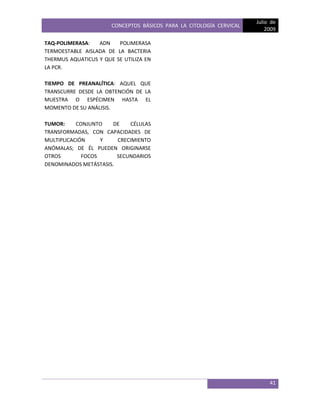 CONCEPTOS BÁSICOS PARA LA CITOLOGÍA CERVICAL
Julio de
2009
41
TAQ-POLIMERASA: ADN POLIMERASA
TERMOESTABLE AISLADA DE LA BACTERIA
THERMUS AQUATICUS Y QUE SE UTILIZA EN
LA PCR.
TIEMPO DE PREANALÍTICA: AQUEL QUE
TRANSCURRE DESDE LA OBTENCIÓN DE LA
MUESTRA O ESPÉCIMEN HASTA EL
MOMENTO DE SU ANÁLISIS.
TUMOR: CONJUNTO DE CÉLULAS
TRANSFORMADAS, CON CAPACIDADES DE
MULTIPLICACIÓN Y CRECIMIENTO
ANÓMALAS; DE ÉL PUEDEN ORIGINARSE
OTROS FOCOS SECUNDARIOS
DENOMINADOS METÁSTASIS.
 