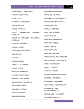 CONCEPTOS BÁSICOS PARA LA CITOLOGÍA CERVICAL
Julio de
2009
43
ENDOMETRIOSIS ENDOMETRIOSIS
EOSINOFILIA EOSNOPHILIA
EOSINA EOSIN
EPIDERMOIDE EPIDERMOID
EPITELIAL EPITELIAL
EPITELIO EPHITELIUM
EPITELIO PAVIMENTOSO PAVEMENT
EPITHELIUM
EPITELIO DE TRANSICIÓN TRANSITIONAL
EPITHELIUM
ESCAMOSO SQUAMOUS
ESTROMA STROMA
FAGOCITOSIS PHAGOCYTOSIS
FALSO PSEUDO
FLUJO FLUX
GLÁNDULA GLAND
GLANDULAR GLANDULAR
HIALINO HYALINE
HIPERPLASIA HIPERPLASIA
HIPERTROFIA HYPERTROPHY
HIPOTROFIA HYPOTHROPHY
HISTERECTOMÍA HYSTERECTOMY
HISTIOCITO HISTIOCYTE
HISTOLOGÍA HISTOLOGY
INVASIÓN INVASIÓN
LADILLA CRAB LOUSE
MACRÓFAGO MACROPHAGE
METÁSTASIS METÁSTASIS
MICRONÚCLEOLO MICRONUCLEUS
MONONUCLEAR MONONUCLEAR
NECROSIS NECROSIS
NEOPLASIA NEOPLASIA
NEOPLÁSICO NEOPLASTIC
NÚCLEO NUCLEUS
NÚCLEO CELULAR KARYON
NUCLÉOLO NUCLEOLAR
OVARIO OVARIUM
PAPILAR PAPILLARY
PAPILOMA PAPILLOMA
PARACROMATINA PERACHROMATIN
PATOGENECIDAD PATHOGENICITY
PATOLOGÍA PATHOLOGY
PICNOSIS PYCNOSIS
PICNÓTICO PYCNOTIC
PLEOMORFISMO PLEOMORPHISM
POLICROMÍA POLYCROMIA
POLIMÓRFICO POLYMORPHIC
POLIMORFISMO POLYMORPHISM
POLIMORFONUCLEAR
POLYMORPHONUCLEAR
POLINUCLEADO POLYNUCLEATE
POSTPARTO POSTPARTUM
 