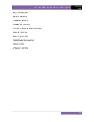 CONCEPTOS BÁSICOS PARA LA CITOLOGÍA CERVICAL
Julio de
2009
44
PROLAPSO PROLAPSE
PRURITO PRURITUS
QUERATINA KERATIN
QUERATOSIS KERATOSIS
QUISTES DE NABOTH NABOTHIAN CYST
SINCITIAL SYNCITIAL
SINCITIO SYNCITIUM
TRICOMONAS TRICHOMONAS
ÚTERO UTERUS
VACUOLA VACUOLAE
 