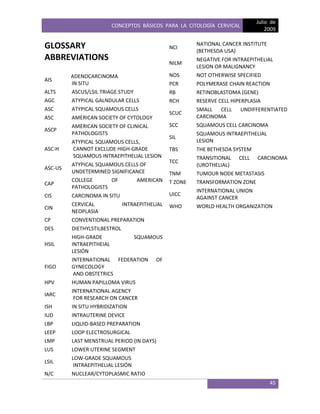 CONCEPTOS BÁSICOS PARA LA CITOLOGÍA CERVICAL
Julio de
2009
45
GLOSSARY
ABBREVIATIONS
AIS
ADENOCARCINOMA
IN SITU
ALTS ASCUS/LSIL TRIAGE STUDY
AGC ATYPICAL GALNDULAR CELLS
ASC ATYPICAL SQUAMOUS CELLS
ASC AMERICAN SOCIETY OF CYTOLOGY
ASCP
AMERICAN SOCIETY OF CLINICAL
PATHOLOGISTS
ASC-H
ATYPICAL SQUAMOUS CELLS,
CANNOT EXCLUDE HIGH-GRADE
SQUAMOUS INTRAEPITHELIAL LESION
ASC-US
ATYPICAL SQUAMOUS CELLS OF
UNDETERMINED SIGNIFICANCE
CAP
COLLEGE OF AMERICAN
PATHOLOGISTS
CIS CARCINOMA IN SITU
CIN
CERVICAL INTRAEPITHELIAL
NEOPLASIA
CP CONVENTIONAL PREPARATION
DES DIETHYLSTILBESTROL
HSIL
HIGH-GRADE SQUAMOUS
INTRAEPITHEIAL
LESIÓN
FIGO
INTERNATIONAL FEDERATION OF
GYNECOLOGY
AND OBSTETRICS
HPV HUMAN PAPILLOMA VIRUS
IARC
INTERNATIONAL AGENCY
FOR RESEARCH ON CANCER
ISH IN SITU HYBRIDIZATION
IUD INTRAUTERINE DEVICE
LBP LIQUID-BASED PREPARATION
LEEP LOOP ELECTROSURGICAL
LMP LAST MENSTRUAL PERIOD (IN DAYS)
LUS LOWER UTERINE SEGMENT
LSIL
LOW-GRADE SQUAMOUS
INTRAEPITHELIAL LESIÓN
N/C NUCLEAR/CYTOPLASMIC RATIO
NCI
NATIONAL CANCER INSTITUTE
(BETHESDA USA)
NILM
NEGATIVE FOR INTRAEPITHELIAL
LESION OR MALIGNANCY
NOS NOT OTHERWISE SPECIFIED
PCR POLYMERASE CHAIN REACTION
RB RETINOBLASTOMA (GENE)
RCH RESERVE CELL HIPERPLASIA
SCUC
SMALL CELL UNDIFFERENTIATED
CARCINOMA
SCC SQUAMOUS CELL CARCINOMA
SIL
SQUAMOUS INTRAEPITHELIAL
LESION
TBS THE BETHESDA SYSTEM
TCC
TRANSITIONAL CELL CARCINOMA
(UROTHELIAL)
TNM TUMOUR NODE METASTASIS
T ZONE TRANSFORMATION ZONE
UICC
INTERNATIONAL UNION
AGAINST CANCER
WHO WORLD HEALTH ORGANIZATION
 
