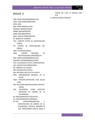 CONCEPTOS BÁSICOS PARA LA CITOLOGÍA CERVICAL
Julio de
2009
46
SIGLAS II
ADN: ÁCIDO DESOXIRRIBONUCLEICO
ADNC: ADN COMPLEMENTARIO
ADNS: ADN
ARN: ÁCIDO RIBONUCLEICO
ARNASAS: RIBONUCLEASAS
ARNM: ARN MENSAJERO
ARNR: ARN RIBOSÓMICO
ARNT: ARN DE TRANSFERENCIA
BT: BANCO DE TUMORES
CEIC: COMITÉS ÉTICOS DE INVESTIGACIÓN
CLÍNICA
CIC: CENTRO DE INVESTIGACIÓN DEL
CÁNCER
CMV: CITOMEGALOVIRUS
CNIO: CENTRO NACIONAL DE
INVESTIGACIONES ONCOLÓGICAS
DNA: ÁCIDO DESOXIRRIBONUCLEICO
DNAASAS: DESOXIRRIBONUCLEASAS
FISH: FLUORESCENT IN SITU HYBRYDIZATION
LCR: LÍQUIDO CEFALORRAQUÍDEO
MC: MANUAL DE CALIDAD
MO: MICROSCOPIO ÓPTICO
NIH: NATIONAL INSTITUTE OF HEALTH
OMS: ORGANIZACIÓN MUNDIAL DE LA
SALUD
PAAF: PUNCIÓN-ASPIRACIÓN CON AGUJA
FINA
PBS: SOLUCIÓN AMORTIGUADORA FOSFATO-
SALINA
PCR: POLIMERASE CHAIN REACTION
(REACCIÓN EN CADENA DE LA
POLIMERASA)
PE: PROCEDIMIENTOS ESPECÍFICOS
PG: PROCEDIMIENTOS GENERALES
RT-PCR: RETROTRANSCRIPCIÓN Y
AMPLIFICACIÓN EN CADENA DE LA
POLIMERASA (TÉCNICA ENZIMÁTICA
QUE TRANSFORMA ARN EN ADNC A
PARTIR DEL CUAL SE REALIZA UNA
PCR
TI: INSTRUCCIONES TÉCNICAS
 