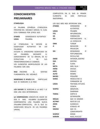 CONCEPTOS BÁSICOS PARA LA CITOLOGÍA CERVICAL
Julio de
2009
47
CONOCIMIENTOS
PRELIMINARES
ETIMOLOGIA
LA PALABRA ESPAÑOLA ETIMOLOGIA
PROVIENE DEL VOCABLO GRIEGO, EL CUAL
ESTA FORMADO POR OTROS DOS:
ETIMOS VERDADERO O AUTENTICO.
LOGIA PALABRA.
LA ETIMOLOGIA SE REFIERE AL
SIGNIFICADO AUTENTICO DE LAS
PALABRAS.
ESTUDIA EL VERDADERO SIGNIFICADO DE
LAS PALABRAS, MEDIANTE EL
CONOCIMIENTO DE SU ORIGEN, DE SU
ESTRUCTURA Y DE SUS
TRANSFORMACIONES O CAMBIOS.
LOS ELEMENTOS MORFOLOGCOS DE LAS
PALABRAS SON DOS:
RAIZ ENCIERRA EL SENTIDO
FUNDAMENTAL DEL VOCABLO.
MORFEMAS O AFIJOS SON PARTICULAS
QUE SE AGREGAN A LA RAIZ.
LOS SUFIJOS SE AGREGAN A LA RAIZ Y LE
DAN UNA IDEA DETERMINADA.
LA COMPOSICION CONSISTE EN HACER DE
DOS O MAS PALABRAS (ELEMENTOS
COMPONENTES) UNA PALABRA NUEVA
(PALABRA COMPUESTA), EN EL QUE SU
SIGNIFICADO RESULTA DE LAS PALABRAS
UNIDAS.
COMPUESTOS EN EL QUE EL PRIMER
ELEMENTO ES UNA PARTICULA
INSEPARABLE.
LOS QUE MÁS NOS INTERESAN SON:
ETIMOS VERDADERO O
AUTENTICO
LOGIA PALABRA
ITIS INFLAMACION
SIS FORMACION
ICA PERTENECIENTE A,
LA CIENCIA DE
OMA TUMOR
A NEGACION O
PRIVACION
DIS DESAGRADO O
PERTURBACION,
DIFICULTAD
ENDO INTERIOR, DENTRO
ESO DENTRO
EX FUERA
META MÁS ALLA
HIPER EXCESO
HIPO DEBAJO
AUTO MISMO
MICRO PEQUEÑO
GENIA PRODUCTOR O
FORMADOR DE
LOGIA TRATADO, ESTUDIO,
CIENCIA
SCOPIA OBSERVAR,
EXAMINAR
TOMIA CORTE O
EXTIRPACIÓN
MEGAS QUE ES GRANDE
ACTINO RAYO DE LUZ
ADEN GLANDULA
DIA ATRAVES DE
GNOSIS QUE ES
CONOCIMIENTO
SCOPEO MIRAR
KARION NUEZ, NUCLEO
 