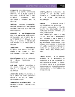 CONCEPTOS BÁSICOS PARA LA CITOLOGÍA CERVICAL
Julio de
2009
4
ANTICUERPO INMUNOGLOBULINA
ESENCIAL EN EL SISTEMA INMUNITARIO,
PRODUCIDA POR EL TEJIDO LINFOIDE EN
RESPUESTA A BACTERIAS, VIRUS U OTRAS
SUSTANCIAS ANTIGÉNICAS. CADA
ANTICUERPO ES ESPECÍFICO PARA UN
ANTÍGENO.
ANTÍGENO SUSTANCIA, GENERALMENTE
PROTEICA, QUE DA LUGAR A LA FORMACIÓN
DE UN ANTICUERPO CON EL QUE REACCIONA
ESPECÍFICAMENTE.
ANTÍGENOS DE HISTOCOMPATIBILIDAD
GRUPO DE ANTÍGENOS GENÉTICAMENTE
DETERMINADOS QUE APARECEN EN LA
SUPERFICIE DE MUCHAS CÉLULAS. SON LA
CAUSA DE LA MAYORÍA DE LOS RECHAZOS
QUE APARECEN EN LOS TRANSPLANTES DE
ÓRGANOS.
ANTICUERPOS MONOCLONALES
SUSTANCIAS QUE PUEDEN LOCALIZAR Y
LIGARSE A LAS CÉLULAS DE CÁNCER
DONDEQUIERA QUE ESTÉN EN EL CUERPO.
APLASIA/APLASIA FALTA DE PRODUCCION
DE CÉLULAS /INCAPACIDAD DE
DESARROLLO.
APOPTOSIS MUERTE PROGRAMADA DE
LAS CELULAS SANAS. ES UN PROCESO
NORMAL Y NECESARIO PARA EL
DESARROLLO.
ARETEFACTOS DE FIJACION: MANCHAS DE
COLOR PARDO DE FORMA RETICULADA
ENCIMA DE LAS CÉLULAS, DEBIDO A
DEFECTOS DE FIJACIÓN.
ASINTOMATICO / ASYMPTOMATIC SIN
PRESENCIA DE SIGNOS O SINTMAS DE LA
ENFERMEDAD.
ATROFIA / ATROPHY DISMINUCION DE
TAMAÑO DE UN ORGANO COMO
RESULTADO DE LA DISMINUCION EN MASA
DE LA CELULA PRE-EXISTENTE./
DEGENERACION.
ATROFIA: DESARROLLO TOTAL Y
POSTERIORMENTE UNA INVOLUCION.
DEFINICIÓN: DISMINUCIÓN DE TAMAÑO
CELULAR POR DISMINUCIÓN DE LOS
ORGÁNULOS CELULARES. COMPORTA UNA
HIPOFUNCIÓN CELULAR.
PUEDE SER FISIOLÓGICA COMO EN EL TIMO
(QUE SE ATROFIA EN LA ADOLESCENCIA
HASTA DESAPARECER EN EL ADULTO) Y
MUCHOS OTROS TEJIDOS. TAMBIÉN PUEDE
SER PATOLÓGICA, COMO OCURRE EN EL
MÚSCULO INMOVILIZADO, EN MÚSCULOS
CON LESIÓN DEL NERVIO MOTOR (COMO
OCURRE EN LA POLIOMIELITIS), EN LA
ATROFIA RENAL POR ATEROSCLEROSIS
RENAL.
ATROFIA VAGINAL ES UN SÍNTOMA
FRECUENTE DE LA MENOPAUSIA; LA
RESEQUEDAD Y EL ADELGAZAMIENTO DE
LOS TEJIDOS DE LA VAGINA Y LA URETRA.
ESTO PUEDE LLEVAR A LA DISPAREUNIA
(DOLOR DURANTE EL COITO) ASÍ COMO A LA
VAGINITIS, CISTITIS Y A LAS INFECCIONES DEL
TRACTO URINARIO
 