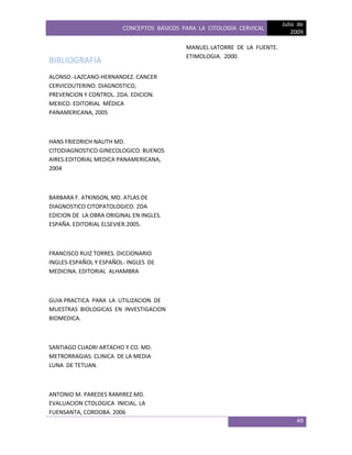 CONCEPTOS BÁSICOS PARA LA CITOLOGÍA CERVICAL
Julio de
2009
49
BIBLIOGRAFIA
ALONSO.-LAZCANO-HERNANDEZ. CANCER
CERVICOUTERINO. DIAGNOSTICO,
PREVENCION Y CONTROL. 2DA. EDICION.
MEXICO. EDITORIAL MÉDICA
PANAMERICANA, 2005
HANS FRIEDRICH NAUTH MD.
CITODIAGNOSTICO GINECOLOGICO. BUENOS
AIRES.EDITORIAL MEDICA PANAMERICANA,
2004
BARBARA F. ATKINSON, MD. ATLAS DE
DIAGNOSTICO CITOPATOLOGICO. 2DA
EDICION DE LA OBRA ORIGINAL EN INGLES.
ESPAÑA. EDITORIAL ELSEVIER.2005.
FRANCISCO RUIZ TORRES. DICCIONARIO
INGLES-ESPAÑOL Y ESPAÑOL- INGLES DE
MEDICINA. EDITORIAL ALHAMBRA
GUIA PRACTICA PARA LA UTILIZACION DE
MUESTRAS BIOLOGICAS EN INVESTIGACION
BIOMEDICA.
SANTIAGO CUADRI ARTACHO Y CO. MD.
METRORRAGIAS. CLINICA DE LA MEDIA
LUNA DE TETUAN.
ANTONIO M. PAREDES RAMIREZ.MD.
EVALUACION CTOLOGICA INICIAL. LA
FUENSANTA, CORDOBA. 2006
MANUEL LATORRE DE LA FUENTE.
ETIMOLOGIA. 2000.
 