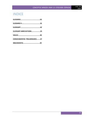 CONCEPTOS BÁSICOS PARA LA CITOLOGÍA CERVICAL
Julio de
2009
50
INDICE
GLOSARIO………………………………………….02
GLOSARIO II……………………………………….35
GLOSSARY………………………………………….42
GLOSSARY ABREVIATIONS………………….45
SIGLAS……………………………………………….46
CONOCIMIENTOS PRELIMINARES………47
BIBLIOGRAFIA……………………………………49
 