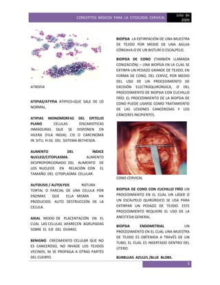 CONCEPTOS BÁSICOS PARA LA CITOLOGÍA CERVICAL
Julio de
2009
5
ATROFIA
ATIPIAS/ATYPIA ATIPICO=QUE SALE DE LO
NORMAL.
ATIPIAS MONOMORFAS DEL EPITELIO
PLANO CELULAS DISCARIOTICAS
INMADURAS QUE SE DISPONEN EN
HILERA (FILA INDIA). CIS O CARCINOMA
IN SITU. H-SIL DEL SISTEMA BETHESDA.
AUMENTO DEL ÍNDICE
NUCLEO/CITOPLASMA. AUMENTO
DESPROPORCIONADO DEL AUMENTO DE
LOS NUCLEOS EN RELACIÓN CON EL
TAMAÑO DEL CITOPLASMA CELULAR.
AUTOLISIS / AUTOLYSIS ROTURA
TORTAL O PARCIAL DE UNA CELULA POR
ENZIMAS QUE ELLA MISMA HA
PRODUCIDO. AUTO DESTRUCCION DE LA
CELULA.
AXIAL MODO DE PLACENTACIÓN EN EL
CUAL LAS CELULAS APARECEN AGRUPADAS
SOBRE EL EJE DEL OVARIO.
BENIGNO CRECIMIENTO CELULAR QUE NO
ES CANCEROSO, NO INVADE LOS TEJIDOS
VECINOS, NI SE PROPAGA A OTRAS PARTES
DEL CUERPO
BIOPSIA LA EXTIRPACIÓN DE UNA MUESTRA
DE TEJIDO POR MEDIO DE UNA AGUJA
CÓNCAVA O DE UN BISTURÍ O ESCALPELO.
BIOPSIA DE CONO (TAMBIÉN LLAMADA
CONIZACIÓN) – UNA BIOPSIA EN LA CUAL SE
EXTIRPA UN PEDAZO GRANDE DE TEJIDO, EN
FORMA DE CONO, DEL CERVIZ, POR MEDIO
DEL USO DE UN PROCEDIMIENTO DE
EXCISIÓN ELECTROQUIRÚRGICA, O DEL
PROCEDIMIENTO DE BIOPSIA CON CUCHILLO
FRÍO. EL PROCEDIMIENTO DE LA BIOPSIA DE
CONO PUEDE USARSE COMO TRATAMIENTO
DE LAS LESIONES CANCEROSAS Y LOS
CÁNCERES INCIPIENTES.
CONO CERVICAL
BIOPSIA DE CONO CON CUCHILLO FRÍO UN
PROCEDIMIENTO EN EL CUAL UN LÁSER O
UN ESCALPELO QUIRÚRGICO SE USA PARA
EXTIRPAR UN PEDAZO DE TEJIDO. ESTE
PROCEDIMIENTO REQUIERE EL USO DE LA
ANESTESIA GENERAL.
BIOPSIA ENDOMETRIAL UN
PROCEDIMIENTO EN EL CUAL UNA MUESTRA
DE TEJIDO ES OBTENIDA A TRAVÉS DE UN
TUBO, EL CUAL ES INSERTADO DENTRO DEL
ÚTERO.
BURBUJAS AZULES /BLUE BLOBS.
 
