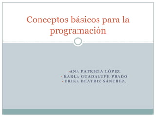 Conceptos básicos para la
     programación



          •A N A P A T R I C I A L Ó P E Z
        • KARLA GUADALUPE PRADO
        • ERIKA BEATRIZ SÁNCHEZ.
 