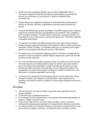 Menor inversión en máquinas debido a que es menor la duplicidad. Sólo se
      necesitan las máquinas suficientes de cada clase para manejar la carga máxima
      normal. Las sobrecargas se resolverán por lo general, trabajando horas
      extraordinarias.

      Pueden mantenerse ocupadas las máquinas la mayor parte del tiempo porque el
      número de ellas (de cada tipo), es generalmente necesario para la producción
      normal.

      Una gran flexibilidad para ejecutar los trabajos. Es posible asignar tareas a cualquier
      máquina de la misma clase que esté disponible en ese momento. Fácil, adaptable a
      gran variedad de productos. Cambios fáciles cuando hay variaciones frecuentes en
      los productos ó en el orden en que se ejecuten las operaciones. Fácilmente adaptable
      a demandas intermitentes.

      Los operarios son mucho más hábiles porque tienen que saber manejar cualquier
      máquina (grande o pequeña) del grupo, como preparar la labor, ejecutar operaciones
      especiales, calibrar el trabajo, y en realidad, tienen que ser mecánicos más simples
      operarios, lo que proporciona mayores incentivos individuales.

      Los supervisores y los inspectores adquieren pericia y eficiencia, en manejo de sus
      respectivas clases de máquinas y pueden dirigir la preparación y ejecución de todas
      las tareas en éstas máquinas.

      Los costos de fabricación pueden mantenerse bajos. Es posible que los de mano de
      obra sean más altos por unidad cuando la carga sea máxima, pero serán menores
      que en una disposición por producto, cuando la producción sea baja. Los costos
      unitarios por gastos generales serán más bajos con una fabricación moderna. Por
      consiguiente, los costos totales pueden ser inferiores cuando la instalación no está
      fabricando a su máxima capacidad ó cerca de ella.

      Las averías en la maquinaria no interrumpen toda una serie de operaciones. Basta
      trasladar el trabajo a otra máquina, si está disponible ó altera ligeramente el
      programa, si la tarea en cuestión es urgente y no hay ninguna máquina ociosa en ese
      momento.

Desventajas:

      Falta de eficiencia. Los lotes no fluyen a través del sistema productivo de una
      manera ordenada.
      Es frecuente que se produzcan retrocesos.
      El movimiento de unos departamentos a otros puede consumir períodos grandes de
      tiempo, y tienden a formarse colas.
      Cada vez que llega un lote a un nuevo centro de trabajo, suele ser necesario
      configurar las máquinas para adaptarlas a los requerimientos del proceso particular.
      La carga de trabajo de los operarios fluctúa con frecuencia, oscilando entre las colas
      que se forman en algunas ocasiones y el tiempo de espera se produce en otras.
 