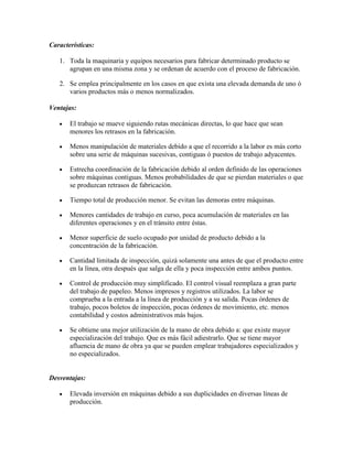 Características:

   1. Toda la maquinaria y equipos necesarios para fabricar determinado producto se
      agrupan en una misma zona y se ordenan de acuerdo con el proceso de fabricación.

   2. Se emplea principalmente en los casos en que exista una elevada demanda de uno ó
      varios productos más o menos normalizados.

Ventajas:

       El trabajo se mueve siguiendo rutas mecánicas directas, lo que hace que sean
       menores los retrasos en la fabricación.

       Menos manipulación de materiales debido a que el recorrido a la labor es más corto
       sobre una serie de máquinas sucesivas, contiguas ó puestos de trabajo adyacentes.

       Estrecha coordinación de la fabricación debido al orden definido de las operaciones
       sobre máquinas contiguas. Menos probabilidades de que se pierdan materiales o que
       se produzcan retrasos de fabricación.

       Tiempo total de producción menor. Se evitan las demoras entre máquinas.

       Menores cantidades de trabajo en curso, poca acumulación de materiales en las
       diferentes operaciones y en el tránsito entre éstas.

       Menor superficie de suelo ocupado por unidad de producto debido a la
       concentración de la fabricación.

       Cantidad limitada de inspección, quizá solamente una antes de que el producto entre
       en la línea, otra después que salga de ella y poca inspección entre ambos puntos.

       Control de producción muy simplificado. El control visual reemplaza a gran parte
       del trabajo de papeleo. Menos impresos y registros utilizados. La labor se
       comprueba a la entrada a la línea de producción y a su salida. Pocas órdenes de
       trabajo, pocos boletos de inspección, pocas órdenes de movimiento, etc. menos
       contabilidad y costos administrativos más bajos.

       Se obtiene una mejor utilización de la mano de obra debido a: que existe mayor
       especialización del trabajo. Que es más fácil adiestrarlo. Que se tiene mayor
       afluencia de mano de obra ya que se pueden emplear trabajadores especializados y
       no especializados.


Desventajas:

       Elevada inversión en máquinas debido a sus duplicidades en diversas líneas de
       producción.
 