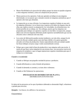 Menos flexibilidad en la ejecución del trabajo porque las tareas no pueden asignarse
       a otras máquinas similares, como en la disposición por proceso.

       Menos pericia en los operarios. Cada uno aprende un trabajo en una máquina
       determinada o en un puesto que a menudo consiste en máquinas automáticas que el
       operario sólo tiene que alimentar.

       La inspección no es muy eficiente. Los inspectores regulan el trabajo en una serie
       de máquinas diferentes y no se hacen muy expertos en la labor de ninguna clase de
       ellas; que implica conocer su preparación, las velocidades, las alimentaciones, los
       límites posibles de su trabajo, etc. Sin embargo, puesto que las máquinas son
       preparadas para trabajar con operarios expertos en ésta labor, la inspección, aunque
       abarca una serie de máquinas diferentes puede esperarse razonablemente que sea tan
       eficiente como si abarcara solo una clase.

       Los costos de fabricación pueden mostrar tendencia a ser más altos, aunque los de
       mano de obra por unidad, quizás sean más bajos debido a los gastos generales
       elevados en la línea de producción. Gastos especialmente altos por unidad cuando
       las líneas trabajan con poca carga ó están ocasionalmente ociosas.

       Peligro que se pare toda la línea de producción si una máquina sufre una avería. A
       menos de que haya varias máquinas de una misma clase: son necesarias reservas de
       máquina de reemplazo o que se hagan reparaciones urgentes inmediatas para que el
       trabajo no se interrumpa.

Cuando se recomienda:

   1. Cuando se fabrique una pequeña variedad de piezas o productos.

   2. Cuando difícilmente se varía el diseño del producto.

   3. Cuando la demanda es constate y se tiene altos volúmenes.

   4. Cuando es fácil balancear las operaciones.

                   IPOS BASICOS DE DISTRIBUCION DE PLANTA:
                          DISTRIBUCION EN PUNTO FIJO



Es típica de los proyectos en los que el producto elaborado es demasiado frágil, voluminoso
o pesado para moverse.

Ejemplos : Los barcos, los edificios o las aeronaves.

Características:
 