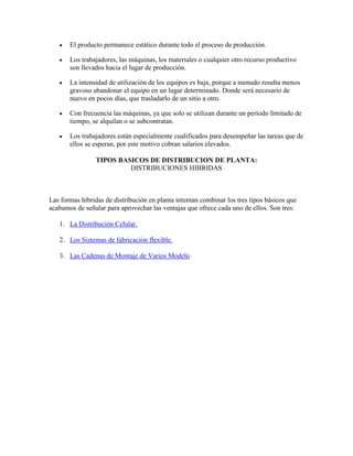 El producto permanece estático durante todo el proceso de producción.

       Los trabajadores, las máquinas, los materiales o cualquier otro recurso productivo
       son llevados hacia el lugar de producción.

       La intensidad de utilización de los equipos es baja, porque a menudo resulta menos
       gravoso abandonar el equipo en un lugar determinado. Donde será necesario de
       nuevo en pocos días, que trasladarlo de un sitio a otro.

       Con frecuencia las máquinas, ya que solo se utilizan durante un período limitado de
       tiempo, se alquilan o se subcontratan.

       Los trabajadores están especialmente cualificados para desempeñar las tareas que de
       ellos se esperan, por este motivo cobran salarios elevados.

                TIPOS BASICOS DE DISTRIBUCION DE PLANTA:
                         DISTRIBUCIONES HIBRIDAS



Las formas híbridas de distribución en planta intentan combinar los tres tipos básicos que
acabamos de señalar para aprovechar las ventajas que ofrece cada uno de ellos. Son tres:

   1. La Distribución Celular.

   2. Los Sistemas de fabricación flexible.

   3. Las Cadenas de Montaje de Varios Modelo
 