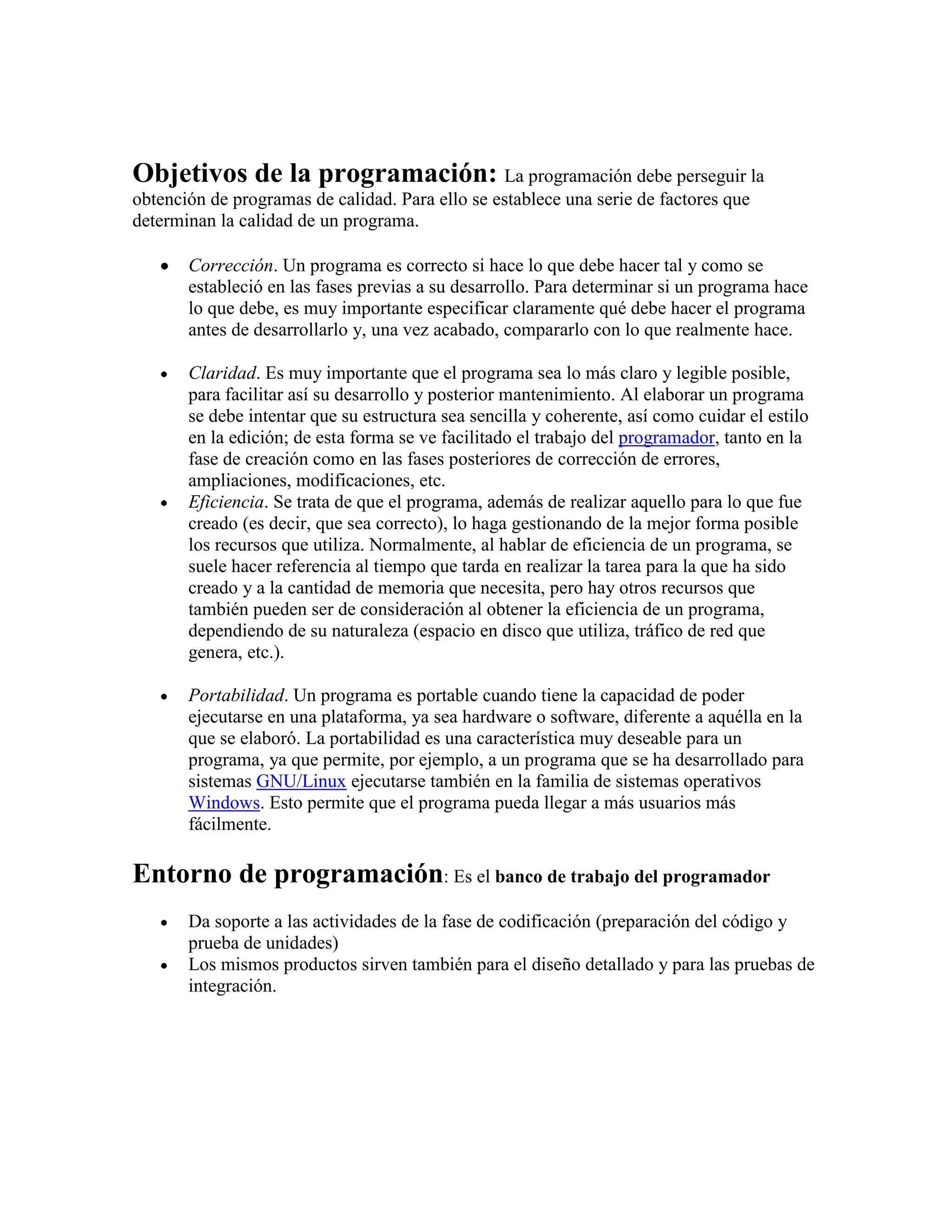 Objetivos de la programación: La programación debe perseguir la
obtención de programas de calidad. Para ello se establece una serie de factores que
determinan la calidad de un programa.

       Corrección. Un programa es correcto si hace lo que debe hacer tal y como se
       estableció en las fases previas a su desarrollo. Para determinar si un programa hace
       lo que debe, es muy importante especificar claramente qué debe hacer el programa
       antes de desarrollarlo y, una vez acabado, compararlo con lo que realmente hace.

       Claridad. Es muy importante que el programa sea lo más claro y legible posible,
       para facilitar así su desarrollo y posterior mantenimiento. Al elaborar un programa
       se debe intentar que su estructura sea sencilla y coherente, así como cuidar el estilo
       en la edición; de esta forma se ve facilitado el trabajo del programador, tanto en la
       fase de creación como en las fases posteriores de corrección de errores,
       ampliaciones, modificaciones, etc.
       Eficiencia. Se trata de que el programa, además de realizar aquello para lo que fue
       creado (es decir, que sea correcto), lo haga gestionando de la mejor forma posible
       los recursos que utiliza. Normalmente, al hablar de eficiencia de un programa, se
       suele hacer referencia al tiempo que tarda en realizar la tarea para la que ha sido
       creado y a la cantidad de memoria que necesita, pero hay otros recursos que
       también pueden ser de consideración al obtener la eficiencia de un programa,
       dependiendo de su naturaleza (espacio en disco que utiliza, tráfico de red que
       genera, etc.).

       Portabilidad. Un programa es portable cuando tiene la capacidad de poder
       ejecutarse en una plataforma, ya sea hardware o software, diferente a aquélla en la
       que se elaboró. La portabilidad es una característica muy deseable para un
       programa, ya que permite, por ejemplo, a un programa que se ha desarrollado para
       sistemas GNU/Linux ejecutarse también en la familia de sistemas operativos
       Windows. Esto permite que el programa pueda llegar a más usuarios más
       fácilmente.

Entorno de programación: Es el banco de trabajo del programador
       Da soporte a las actividades de la fase de codificación (preparación del código y
       prueba de unidades)
       Los mismos productos sirven también para el diseño detallado y para las pruebas de
       integración.
 
