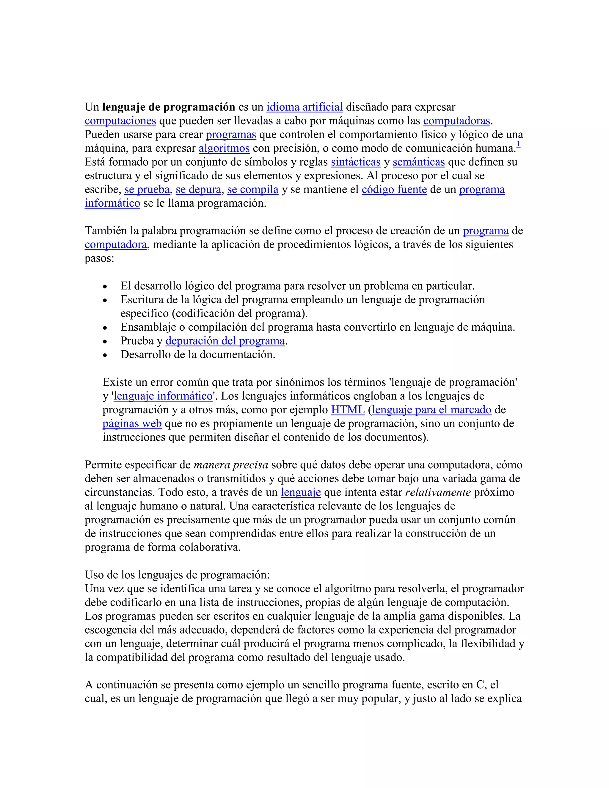 Un lenguaje de programación es un idioma artificial diseñado para expresar
computaciones que pueden ser llevadas a cabo por máquinas como las computadoras.
Pueden usarse para crear programas que controlen el comportamiento físico y lógico de una
máquina, para expresar algoritmos con precisión, o como modo de comunicación humana.1
Está formado por un conjunto de símbolos y reglas sintácticas y semánticas que definen su
estructura y el significado de sus elementos y expresiones. Al proceso por el cual se
escribe, se prueba, se depura, se compila y se mantiene el código fuente de un programa
informático se le llama programación.

También la palabra programación se define como el proceso de creación de un programa de
computadora, mediante la aplicación de procedimientos lógicos, a través de los siguientes
pasos:

       El desarrollo lógico del programa para resolver un problema en particular.
       Escritura de la lógica del programa empleando un lenguaje de programación
       específico (codificación del programa).
       Ensamblaje o compilación del programa hasta convertirlo en lenguaje de máquina.
       Prueba y depuración del programa.
       Desarrollo de la documentación.

   Existe un error común que trata por sinónimos los términos 'lenguaje de programación'
   y 'lenguaje informático'. Los lenguajes informáticos engloban a los lenguajes de
   programación y a otros más, como por ejemplo HTML (lenguaje para el marcado de
   páginas web que no es propiamente un lenguaje de programación, sino un conjunto de
   instrucciones que permiten diseñar el contenido de los documentos).

Permite especificar de manera precisa sobre qué datos debe operar una computadora, cómo
deben ser almacenados o transmitidos y qué acciones debe tomar bajo una variada gama de
circunstancias. Todo esto, a través de un lenguaje que intenta estar relativamente próximo
al lenguaje humano o natural. Una característica relevante de los lenguajes de
programación es precisamente que más de un programador pueda usar un conjunto común
de instrucciones que sean comprendidas entre ellos para realizar la construcción de un
programa de forma colaborativa.

Uso de los lenguajes de programación:
Una vez que se identifica una tarea y se conoce el algoritmo para resolverla, el programador
debe codificarlo en una lista de instrucciones, propias de algún lenguaje de computación.
Los programas pueden ser escritos en cualquier lenguaje de la amplia gama disponibles. La
escogencia del más adecuado, dependerá de factores como la experiencia del programador
con un lenguaje, determinar cuál producirá el programa menos complicado, la flexibilidad y
la compatibilidad del programa como resultado del lenguaje usado.

A continuación se presenta como ejemplo un sencillo programa fuente, escrito en C, el
cual, es un lenguaje de programación que llegó a ser muy popular, y justo al lado se explica
 