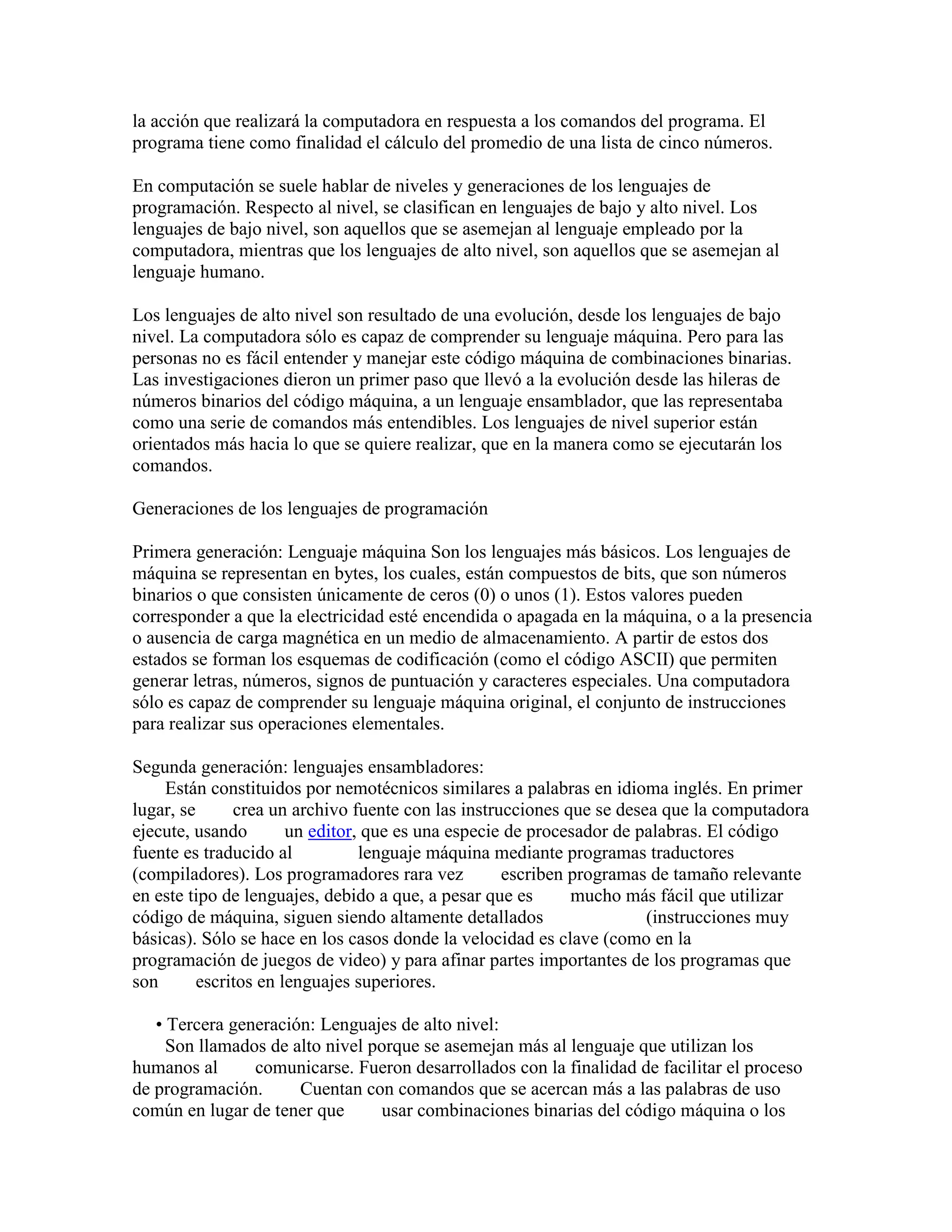 la acción que realizará la computadora en respuesta a los comandos del programa. El
programa tiene como finalidad el cálculo del promedio de una lista de cinco números.

En computación se suele hablar de niveles y generaciones de los lenguajes de
programación. Respecto al nivel, se clasifican en lenguajes de bajo y alto nivel. Los
lenguajes de bajo nivel, son aquellos que se asemejan al lenguaje empleado por la
computadora, mientras que los lenguajes de alto nivel, son aquellos que se asemejan al
lenguaje humano.

Los lenguajes de alto nivel son resultado de una evolución, desde los lenguajes de bajo
nivel. La computadora sólo es capaz de comprender su lenguaje máquina. Pero para las
personas no es fácil entender y manejar este código máquina de combinaciones binarias.
Las investigaciones dieron un primer paso que llevó a la evolución desde las hileras de
números binarios del código máquina, a un lenguaje ensamblador, que las representaba
como una serie de comandos más entendibles. Los lenguajes de nivel superior están
orientados más hacia lo que se quiere realizar, que en la manera como se ejecutarán los
comandos.

Generaciones de los lenguajes de programación

Primera generación: Lenguaje máquina Son los lenguajes más básicos. Los lenguajes de
máquina se representan en bytes, los cuales, están compuestos de bits, que son números
binarios o que consisten únicamente de ceros (0) o unos (1). Estos valores pueden
corresponder a que la electricidad esté encendida o apagada en la máquina, o a la presencia
o ausencia de carga magnética en un medio de almacenamiento. A partir de estos dos
estados se forman los esquemas de codificación (como el código ASCII) que permiten
generar letras, números, signos de puntuación y caracteres especiales. Una computadora
sólo es capaz de comprender su lenguaje máquina original, el conjunto de instrucciones
para realizar sus operaciones elementales.

Segunda generación: lenguajes ensambladores:
    Están constituidos por nemotécnicos similares a palabras en idioma inglés. En primer
lugar, se      crea un archivo fuente con las instrucciones que se desea que la computadora
ejecute, usando        un editor, que es una especie de procesador de palabras. El código
fuente es traducido al           lenguaje máquina mediante programas traductores
(compiladores). Los programadores rara vez          escriben programas de tamaño relevante
en este tipo de lenguajes, debido a que, a pesar que es      mucho más fácil que utilizar
código de máquina, siguen siendo altamente detallados                  (instrucciones muy
básicas). Sólo se hace en los casos donde la velocidad es clave (como en la
programación de juegos de video) y para afinar partes importantes de los programas que
son       escritos en lenguajes superiores.

   • Tercera generación: Lenguajes de alto nivel:
     Son llamados de alto nivel porque se asemejan más al lenguaje que utilizan los
humanos al      comunicarse. Fueron desarrollados con la finalidad de facilitar el proceso
de programación.      Cuentan con comandos que se acercan más a las palabras de uso
común en lugar de tener que      usar combinaciones binarias del código máquina o los
 
