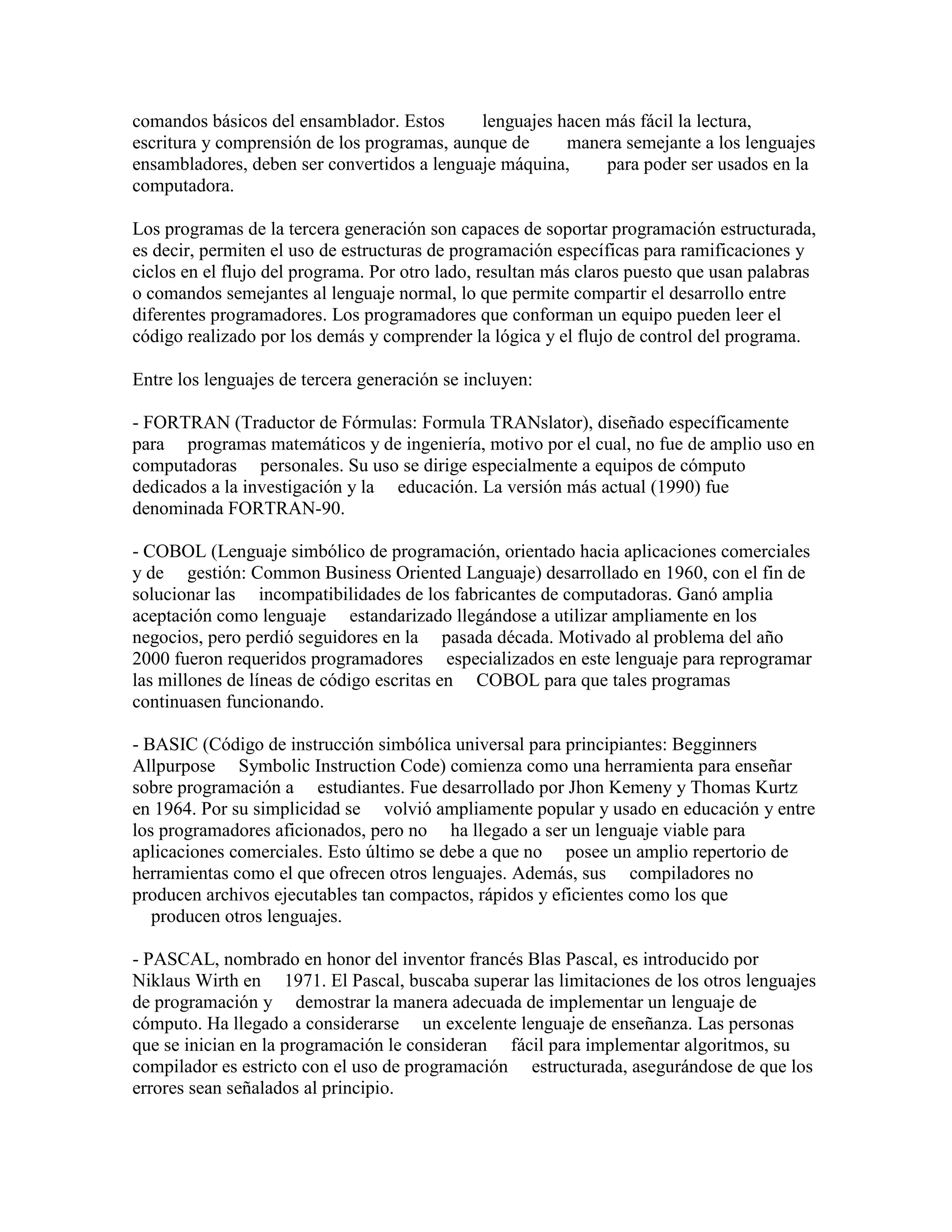 comandos básicos del ensamblador. Estos      lenguajes hacen más fácil la lectura,
escritura y comprensión de los programas, aunque de     manera semejante a los lenguajes
ensambladores, deben ser convertidos a lenguaje máquina,     para poder ser usados en la
computadora.

Los programas de la tercera generación son capaces de soportar programación estructurada,
es decir, permiten el uso de estructuras de programación específicas para ramificaciones y
ciclos en el flujo del programa. Por otro lado, resultan más claros puesto que usan palabras
o comandos semejantes al lenguaje normal, lo que permite compartir el desarrollo entre
diferentes programadores. Los programadores que conforman un equipo pueden leer el
código realizado por los demás y comprender la lógica y el flujo de control del programa.

Entre los lenguajes de tercera generación se incluyen:

- FORTRAN (Traductor de Fórmulas: Formula TRANslator), diseñado específicamente
para programas matemáticos y de ingeniería, motivo por el cual, no fue de amplio uso en
computadoras personales. Su uso se dirige especialmente a equipos de cómputo
dedicados a la investigación y la educación. La versión más actual (1990) fue
denominada FORTRAN-90.

- COBOL (Lenguaje simbólico de programación, orientado hacia aplicaciones comerciales
y de gestión: Common Business Oriented Languaje) desarrollado en 1960, con el fin de
solucionar las incompatibilidades de los fabricantes de computadoras. Ganó amplia
aceptación como lenguaje estandarizado llegándose a utilizar ampliamente en los
negocios, pero perdió seguidores en la pasada década. Motivado al problema del año
2000 fueron requeridos programadores especializados en este lenguaje para reprogramar
las millones de líneas de código escritas en COBOL para que tales programas
continuasen funcionando.

- BASIC (Código de instrucción simbólica universal para principiantes: Begginners
Allpurpose Symbolic Instruction Code) comienza como una herramienta para enseñar
sobre programación a estudiantes. Fue desarrollado por Jhon Kemeny y Thomas Kurtz
en 1964. Por su simplicidad se volvió ampliamente popular y usado en educación y entre
los programadores aficionados, pero no ha llegado a ser un lenguaje viable para
aplicaciones comerciales. Esto último se debe a que no posee un amplio repertorio de
herramientas como el que ofrecen otros lenguajes. Además, sus compiladores no
producen archivos ejecutables tan compactos, rápidos y eficientes como los que
   producen otros lenguajes.

- PASCAL, nombrado en honor del inventor francés Blas Pascal, es introducido por
Niklaus Wirth en 1971. El Pascal, buscaba superar las limitaciones de los otros lenguajes
de programación y demostrar la manera adecuada de implementar un lenguaje de
cómputo. Ha llegado a considerarse un excelente lenguaje de enseñanza. Las personas
que se inician en la programación le consideran fácil para implementar algoritmos, su
compilador es estricto con el uso de programación estructurada, asegurándose de que los
errores sean señalados al principio.
 