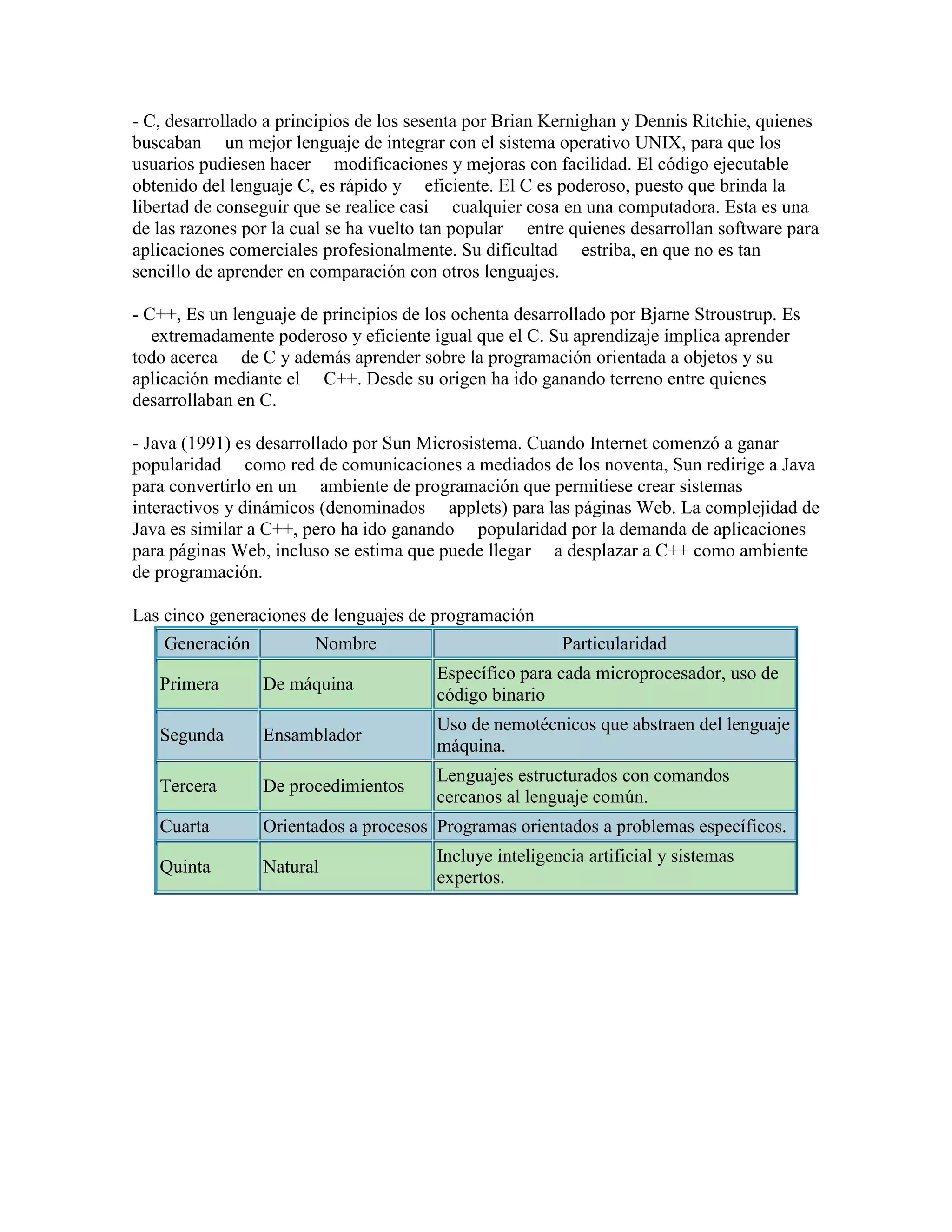 - C, desarrollado a principios de los sesenta por Brian Kernighan y Dennis Ritchie, quienes
buscaban un mejor lenguaje de integrar con el sistema operativo UNIX, para que los
usuarios pudiesen hacer modificaciones y mejoras con facilidad. El código ejecutable
obtenido del lenguaje C, es rápido y eficiente. El C es poderoso, puesto que brinda la
libertad de conseguir que se realice casi cualquier cosa en una computadora. Esta es una
de las razones por la cual se ha vuelto tan popular entre quienes desarrollan software para
aplicaciones comerciales profesionalmente. Su dificultad estriba, en que no es tan
sencillo de aprender en comparación con otros lenguajes.

- C++, Es un lenguaje de principios de los ochenta desarrollado por Bjarne Stroustrup. Es
   extremadamente poderoso y eficiente igual que el C. Su aprendizaje implica aprender
todo acerca de C y además aprender sobre la programación orientada a objetos y su
aplicación mediante el C++. Desde su origen ha ido ganando terreno entre quienes
desarrollaban en C.

- Java (1991) es desarrollado por Sun Microsistema. Cuando Internet comenzó a ganar
popularidad como red de comunicaciones a mediados de los noventa, Sun redirige a Java
para convertirlo en un ambiente de programación que permitiese crear sistemas
interactivos y dinámicos (denominados applets) para las páginas Web. La complejidad de
Java es similar a C++, pero ha ido ganando popularidad por la demanda de aplicaciones
para páginas Web, incluso se estima que puede llegar a desplazar a C++ como ambiente
de programación.

Las cinco generaciones de lenguajes de programación
    Generación          Nombre                           Particularidad
                                        Específico para cada microprocesador, uso de
   Primera       De máquina
                                        código binario
                                        Uso de nemotécnicos que abstraen del lenguaje
   Segunda       Ensamblador
                                        máquina.
                                        Lenguajes estructurados con comandos
   Tercera       De procedimientos
                                        cercanos al lenguaje común.
   Cuarta        Orientados a procesos Programas orientados a problemas específicos.
                                        Incluye inteligencia artificial y sistemas
   Quinta        Natural
                                        expertos.
 