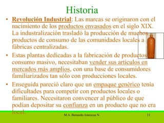 Historia
• Revolución Industrial: Las marcas se originaron con el
  nacimiento de los productos envasados en el siglo XIX.
  La industralización trasladó la producción de muchos
  productos de consumo de las comunidades locales a
  fábricas centralizadas.
• Estas plantas dedicadas a la fabricación de productos de
  consumo masivo, necesitaban vender sus artículos en
  mercados más amplios, con una base de consumidores
  familiarizados tan sólo con producciones locales.
• Enseguida pareció claro que un empaque genérico tenía
  dificultades para competir con productos locales o
  familiares. Necesitaron convencer al público de que
  podían depositar su confianza en un producto que no era
  local.               M.A. Bernardo Amezcua N.        13
 