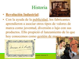Historia
• Revolución Industrial:
• Con la ayuda de la publicidad, los fabricantes
  aprendieron a asociar otros tipos de valores de
  marca como juventud, diversión o lujo con sus
  productos. Ello propició el lanzamiento de lo que
  hoy conocemos como gestión de marca.




                   M.A. Bernardo Amezcua N.     14
 