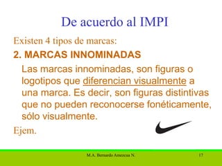 De acuerdo al IMPI
Existen 4 tipos de marcas:
2. MARCAS INNOMINADAS
  Las marcas innominadas, son figuras o
  logotipos que diferencian visualmente a
  una marca. Es decir, son figuras distintivas
  que no pueden reconocerse fonéticamente,
  sólo visualmente.
Ejem.

                 M.A. Bernardo Amezcua N.   17
 