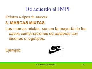 De acuerdo al IMPI
Existen 4 tipos de marcas:
3. MARCAS MIXTAS
Las marcas mixtas, son en la mayoría de los
  casos combinaciones de palabras con
  diseños o logotipos.

Ejemplo:


                M.A. Bernardo Amezcua N.   18
 